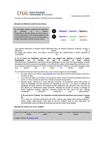 16 de febrer del 2010
es usar un color que aparecerá en el fondo de la zona enlazada.


Ejemplo de diferentes estilos de enlaces.


En la imagen inferior, podemos ver ejemplos
de       eventos      en      un     enlace.
El ejemplo A, donde usamos un único color y
3 tonos diferentes, es el recomendable frente
al ejemplo B donde no se usa el subrayado y
el color del enlace cambia a cada evento.




Usa colores diferentes si deseas indicar diferentes tipos de enlaces (internos, externos, acceso a
diferentes                                      áreas,                                       etc...)
No hagas del evento "over" una fiesta y procura evitar las metamorfosis a "bold", aparece el
"subrayado",                                           etc.

4. Si el menú se despliega, procura abrir una pagina por defecto y mantén el menú
desplegado        (no     lo    cierres    sin     que     el    usuario       lo    haya      dicho).
Otra lacra de la usabilidad son los menús que se despliegan. No los uses. Es mejor navegar a través
de paginas donde el usuario ve resultados, y se informa de cuales son las siguientes opciones a ver.
Si el usuario se pierde volverá a la "home" o pulsara el botón de "volver" (si ya sabe navegar puede
que         incluso         use        la       barra         de        "donde         estoy".

Si por motivos de fuerza mayor los tienes que usar, procura seguir un par de reglas.
    • No uses menús con rollover. Esta probado que el usuario se siente mas cómodo si pincha y
        el menú se abre.
    • Los menús se abren y se cierran si el usuario lo indica. Si por razones de espacio tienes que
        cerrar un menú cuando se abre otro, reduce el numero de opciones.
    • Muchas veces, tenemos un menú llamado "Coches". Si pinchamos sobre esta opción el
        menú se despliega con las opciones de "Deportivos, 4x4, etc..". Es bueno si además de
        desplegar el menú, abrimos una pagina donde explicamos las opciones mas comunes de
        esa pagina y/o destacamos algún producto. Además de ayudar al usuario a manejar el
        menú, podemos acercar opciones comunes dentro de esa zona del tipo "ultimas
        novedades",          "buscador",            "productos          mas          demandados".

        5. El uso de los "bullets" es necesario cuando tenemos opciones que ocupan 2 líneas
        de                                                                            texto.
        Si tu menú se compone únicamente de texto, procura que quede claro donde empieza y
        donde acaba cada opción. Para ello el uso de "bullets" será lo mas adecuado. Es
        recomendable usar los bullets del sistema para aliviar el peso de la pagina.

Ejemplo de menús con y sin "bullets".


Usando los bullets en un menú ayudamos a separar las opciones y el usuario entiende donde empieza
y               donde              acaba                cada                 opción.

Imagen tomada de amazon.com
 