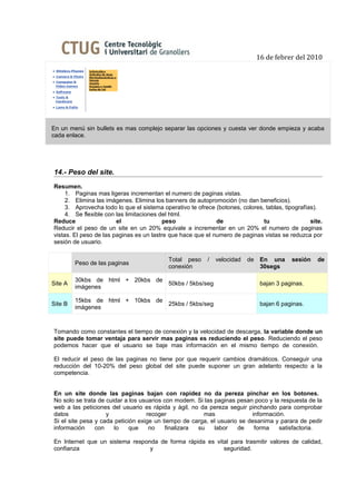 16 de febrer del 2010




En un menú sin bullets es mas complejo separar las opciones y cuesta ver donde empieza y acaba
cada enlace.




14.- Peso del site.
Resumen.
     1. Paginas mas ligeras incrementan el numero de paginas vistas.
     2. Elimina las imágenes. Elimina los banners de autopromoción (no dan beneficios).
     3. Aprovecha todo lo que el sistema operativo te ofrece (botones, colores, tablas, tipografías).
     4. Se flexible con las limitaciones del html.
Reduce                  el                peso               de                tu                 site.
Reducir el peso de un site en un 20% equivale a incrementar en un 20% el numero de paginas
vistas. El peso de las paginas es un lastre que hace que el numero de paginas vistas se reduzca por
sesión de usuario.

                                           Total peso     /   velocidad   de    En una     sesión    de
         Peso de las paginas
                                           conexión                             30segs

         30kbs de html + 20kbs de
Site A                            50kbs / 5kbs/seg                              bajan 3 paginas.
         imágenes

         15kbs de html + 10kbs de
Site B                            25kbs / 5kbs/seg                              bajan 6 paginas.
         imágenes



Tomando como constantes el tiempo de conexión y la velocidad de descarga, la variable donde un
site puede tomar ventaja para servir mas paginas es reduciendo el peso. Reduciendo el peso
podemos hacer que el usuario se baje mas información en el mismo tiempo de conexión.

El reducir el peso de las paginas no tiene por que requerir cambios dramáticos. Conseguir una
reducción del 10-20% del peso global del site puede suponer un gran adelanto respecto a la
competencia.


En un site donde las paginas bajan con rapidez no da pereza pinchar en los botones.
No solo se trata de cuidar a los usuarios con modem. Si las paginas pesan poco y la respuesta de la
web a las peticiones del usuario es rápida y ágil, no da pereza seguir pinchando para comprobar
datos               y              recoger              mas              información.
Si el site pesa y cada petición exige un tiempo de carga, el usuario se desanima y parara de pedir
información     con    lo    que    no     finalizara su    labor   de    forma    satisfactoria.

En Internet que un sistema responda de forma rápida es vital para trasmitir valores de calidad,
confianza                        y                        seguridad.
 