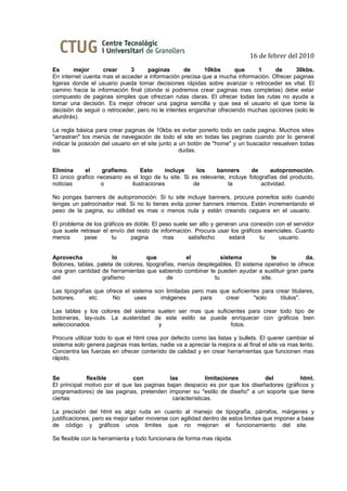 16 de febrer del 2010
Es      mejor      crear      3      paginas       de     10kbs       que    1     de      30kbs.
En internet cuenta mas el acceder a información precisa que a mucha información. Ofrecer paginas
ligeras donde el usuario pueda tomar decisiones rápidas sobre avanzar o retroceder es vital. El
camino hacia la información final (donde si podremos crear paginas mas completas) debe estar
compuesto de paginas simples que ofrezcan rutas claras. El ofrecer todas las rutas no ayuda a
tomar una decisión. Es mejor ofrecer una pagina sencilla y que sea el usuario el que tome la
decisión de seguir o retroceder, pero no le intentes enganchar ofreciendo muchas opciones (solo le
aturdirás).

La regla básica para crear paginas de 10kbs es evitar ponerlo todo en cada pagina. Muchos sites
"arrastran" los menús de navegación de todo el site en todas las paginas cuando por lo general
indicar la posición del usuario en el site junto a un botón de "home" y un buscador resuelven todas
las                                                dudas.


Elimina     el     grafismo.      Esto     incluye     los    banners       de      autopromoción.
El único grafico necesario es el logo de tu site. Si es relevante, incluye fotografías del producto,
noticias          o           ilustraciones          de            la           actividad.

No pongas banners de autopromoción. Si tu site incluye banners, procura ponerlos solo cuando
tengas un patrocinador real. Si no lo tienes evita poner banners internos. Están incrementando el
peso de la pagina, su utilidad es mas o menos nula y están creando ceguera en el usuario.

El problema de los gráficos es doble. El peso suele ser alto y generan una conexión con el servidor
que suele retrasar el envío del resto de información. Procura usar los gráficos esenciales. Cuanto
menos       pese      tu      pagina      mas      satisfecho      estará     tu     usuario.


Aprovecha              lo           que            el           sistema            te           da.
Botones, tablas, paleta de colores, tipografías, menús desplegables. El sistema operativo te ofrece
una gran cantidad de herramientas que sabiendo combinar te pueden ayudar a sustituir gran parte
del                grafismo                 de               tu                site.

Las tipografías que ofrece el sistema son limitadas pero mas que suficientes para crear titulares,
botones,      etc.     No      uses     imágenes       para    crear      "solo     títulos".

Las tablas y los colores del sistema suelen ser mas que suficientes para crear todo tipo de
botoneras, lay-outs. La austeridad de este estilo se puede enriquecer con gráficos bien
seleccionados                        y                        fotos.

Procura utilizar todo lo que el html crea por defecto como las listas y bullets. El querer cambiar el
sistema solo genera paginas mas lentas, nadie va a apreciar la mejora si al final el site va mas lento.
Concentra las fuerzas en ofrecer contenido de calidad y en crear herramientas que funcionen mas
rápido.


Se           flexible         con           las           limitaciones        del          html.
El principal motivo por el que las paginas bajan despacio es por que los diseñadores (gráficos y
programadores) de las paginas, pretenden imponer su "estilo de diseño" a un soporte que tiene
ciertas                                      características.

La precisión del html es algo ruda en cuanto al manejo de tipografía, párrafos, márgenes y
justificaciones, pero es mejor saber moverse con agilidad dentro de estos limites que imponer a base
de código y gráficos unos limites que no mejoran el funcionamiento del site.

Se flexible con la herramienta y todo funcionara de forma mas rápida.
 