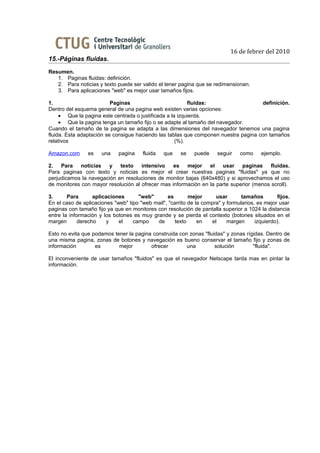 16 de febrer del 2010
15.-Páginas fluidas.
Resumen.
   1. Paginas fluidas: definición.
   2. Para noticias y texto puede ser valido el tener pagina que se redimensionan.
   3. Para aplicaciones "web" es mejor usar tamaños fijos.

1.                        Paginas                         fluidas:                   definición.
Dentro del esquema general de una pagina web existen varias opciones:
     • Que la pagina este centrada o justificada a la izquierda.
     • Que la pagina tenga un tamaño fijo o se adapte al tamaño del navegador.
Cuando el tamaño de la pagina se adapta a las dimensiones del navegador tenemos una pagina
fluida. Esta adaptación se consigue haciendo las tablas que componen nuestra pagina con tamaños
relativos                                            (%).

Amazon.com      es    una    pagina    fluida   que    se    puede     seguir   como     ejemplo.

2.   Para   noticias   y    texto    intensivo    es   mejor    el   usar    paginas     fluidas.
Para paginas con texto y noticias es mejor el crear nuestras paginas "fluidas" ya que no
perjudicamos la navegación en resoluciones de monitor bajas (640x480) y si aprovechamos el uso
de monitores con mayor resolución al ofrecer mas información en la parte superior (menos scroll).

3.      Para       aplicaciones      "web"       es        mejor      usar       tamaños        fijos.
En el caso de aplicaciones "web" tipo "web mail", "carrito de la compra" y formularios, es mejor usar
paginas con tamaño fijo ya que en monitores con resolución de pantalla superior a 1024 la distancia
entre la información y los botones es muy grande y se pierda el contexto (botones situados en el
margen       derecho     y   el    campo    de       texto     en   el     margen      izquierdo).

Esto no evita que podamos tener la pagina construida con zonas "fluidas" y zonas rígidas. Dentro de
una misma pagina, zonas de botones y navegación es bueno conservar el tamaño fijo y zonas de
información        es       mejor        ofrecer        una         solución        "fluida".

El inconveniente de usar tamaños "fluidos" es que el navegador Netscape tarda mas en pintar la
información.
 
