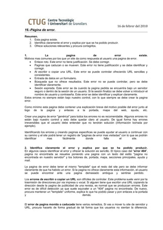 16 de febrer del 2010
16.-Página de error.
Resumen.
   1. Esta pagina existe.
   2. Identifica claramente el error y explica por que se ha podido producir.
   3. Ofrece soluciones relevantes y procura corregirlos.


1.                La              pagina                 de                 error               existe.
Motivos mas comunes por los que un site da como respuesta al usuario una pagina de error.
    • Enlace roto. Este error no tiene justificación. Se debe corregir.
    • Paginas que caducan o se mueven. Este error no tiene justificación y se debe identificar y
        corregir.
    • Al escribir o copiar una URL. Este error se puede controlar ofreciendo URL sencillas y
        consistentes.
    • Entrada de datos en un formulario.
    • Búsqueda que no ofrece resultados. Este error no se puede controlar, pero se debe
        identificar claramente.
    • Sesión expirada. Este error se da cuando la pagina pedida se encuentra bajo un servidor
        seguro o dentro de la sesión de un usuario. Si la sesión finalizo se debe volver a introducir el
        nombre de usuario y contraseña. Este error se debe identificar y explicar claramente.
Estos errores no siempre están bajo nuestro control, con lo que siempre se debe crear la pagina
error.

Como mínimo esta pagina debe contener una explicación breve del motivo posible del error junto al
logo de la pagina y enlaces a la portada, mapa del web, ayuda, etc.

Crear una pagina de error "genérica" para todos los errores no es recomendable. Algunos errores no
están bajo nuestro control y esto debe quedar claro al usuario. De igual forma hay errores
irreversibles que el usuario debe entender que no tendrán solución (información borrada por
ejemplo).

Identificando los errores y creando paginas especificas se puede ayudar al usuario a continuar con
su camino y el site podrá tener un registro de "paginas de error mas visitadas" con lo que se podrán
identificar        mas          fácilmente        donde          falla        el         site.


2. Identifica claramente el error y explica por que se ha podido producir.
En algunos casos identificar el error y ofrecer la solución es sencillo. El típico caso del "error 404",
pagina no encontrada se resuelve poniendo una pagina con un texto del estilo "pagina no
encontrada en nuestro servidor" y los botones de, portada, mapa, secciones principales, ayuda y
mail.

La pagina de error debe tener el mismo "template" que el resto del site pero se debe informar
claramente de que ha habido un error. Si la pagina no ofrece claramente esta información, el usuario
se puede encontrar ante una pagina demasiado ambigua y sentirse perdido.

Los errores de escribir o copiar un URL son difíciles de controlar. Este problema suele venir por la
trasmisión de direcciones por via impresa o vocal. Si alguien tiene que escribir una URL copiando la
dirección desde la pagina de publicidad de una revista, es normal que se produzcan errores. Este
error es de difícil detección ya que suele equivaler a un "404" pagina no encontrada. De nuevo,
procura mantener un "template" uniforme, explica lo que ha podido pasar y pon enlaces a la portada
y                                             demás.


El error de pagina movida o caducada tiene varios remedios. Si vas a mover tu site de servidor y
URL, procura hacerlo de forma gradual de tal forma que los usuarios no sientan la diferencia.
 
