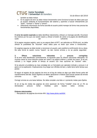 16 de febrer del 2010
        también se debe indicar.
    •   En la pagina de error se debe indicar brevemente como funciona la base de datos para que
        el usuario entienda el funcionamiento del sistema y aprenda a buscar directamente por
        "titulo", "nombre" o "fecha" o "precio".
    •   Ofreciendo información de forma sencilla el usuario podrá manejar de forma mas precisa las
        herramientas disponibles.



El error de sesión expirada se debe identificar claramente y ofrecer un mensaje sencillo. Enumerar
los motivos por los que una sesión expira y ofrecer el botón de volver a la pagina de identificación
suele                          ser                            suficiente.

Si la pagina requiere registro, pero no es segura (leer el NYT, ver películas en IFILM.com), se debe
ofrecer la posibilidad de "recordar" estos datos para no tener que volver a introducirlos.

En paginas seguras se debe tender a reconocer al usuario, pero pedirle la confirmación de su clave.
De esta forma la sesión nunca "expira", se dan menos errores y no se pierde seguridad.


3.        Ofrece          soluciones        relevantes         y        procura         corregirlos.
Si el error esta identificado correctamente, el siguiente paso es ofrecer soluciones relevantes. En
muchos casos la única solución puede ser volver a la pagina anterior y probar de nuevo. Si es así,
indícalo y no hagas perder el tiempo al usuario con mas opciones de "dudoso" valor.

Si la solución al problema es mas compleja (en un formulario por ejemplo) indícalo y procura ir al
grano en la explicación. Explicaciones muy largar son difíciles de leer y nadie tiene tanto tiempo que
perder.

El seguir el registro de las paginas de error en el log de visitas es algo que debe formar parte del
mantenimiento del site. Estos registros se deben almacenar e indexar para buscar pautas de errores
comunes                    que                 serán                   solucionados.

Corregir errores es una tarea tediosa. Se debe compilar una lista e ir poniendo metas para fijarlos.

Si en el log de visitas las paginas de error aparecen de forma "notable" (mas de un 3% es
demasiado)     procura      tomar     medidas     para     reparar    estos    errores.


Enlaces relacionados:
 Recopilación de paginas de errores 404. http://www.plinko.net/404/.
 