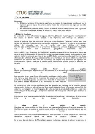 16 de febrer del 2010
17.-Los banners.
Resumen.
   1. El banner funciona. Si bien como soporte de un modelo de negocio esta cuestionado por el
      ingresos que es capaz de generar, como medio de comunicación es algo que se debe
      aprovechar.
   2. En este articulo veremos puntos clave a la hora de diseñar nuestro banner para lograr una
      comunicación efectiva. No loop, si animación, menor peso, mas grande.

1. El banner funciona.
En un estudio se hace referencia a la ceguera al banner. El estudio muestra que los usuarios no son
tan ciegos al banner como parece y la impresión del mensaje es efectiva.

Desde el punto de vista del anunciante, el banner puede funcionar. Cada vez Internet resta mas
tiempo a la televisión (evidentemente mas que los periódicos y revistas) y en internet se encuentran
nichos     de     mercado      que   en     el   mundo     real     son     difíciles   de     seguir.
Por otro lado, en Internet tenemos la oportunidad de acceder a un rango de población mas amplio
que       un      medio       con     limitaciones     geográficas,       temporales,       etc.

Incluido el 27.5.2001: Los datos de Site Usability sobre la ceguera al banner despertaron dudas por
parte de algunos lectores por lo que se hizo una encuesta propia para saber hasta que punto este
dato era cierto. La encuesta que hice da que un 25% de los usuarios recuerdan algún banner de su
ultima sesión. Este dato da muy pocas esperanzas al banner actual con lo que debemos pensar en ir
cambiando los banners. Otra idea es ir haciendo las paginas que dependen de ingresos por
publicidad mas "ligeras" para que el banner pueda brillar lo mas posible y capte la atención del
usuario.


2.         No         siempre           debe         llevar            a        una           pagina.
El dato que se toma para medir la eficacia de un banner es el click through. Esto es correcto pero no
siempre                              es                              valido.

Los anuncios sirven para ofrecer información, posicionar o darle valor a      Recuerdo del banner:
una marca y para despertar la necesidad de adquirir un determinado                    43% algo.
producto. El click through esta una dimensión mas allá de estos datos ya              57% nada.
que ofrece acceso instantáneo a la adquisición de este producto.

El problema es que muchos productos que se anuncian en banners no se pueden adquirir
directamente. Un banner sobre el estreno de una película pude ofrecer información sobre el día del
estreno y como opción el visitar la pagina. En este ejemplo, la efectividad del banner no se mide
solamente por el click through. La impresión correcta del mensaje es suficiente para justificar la
inversión.

Este banner sirve para comunicar la fecha de estreno de la película y como opción de enlace nos
invita        a          ver         los         grupos           de         discusión.



3.         Debe           llevar          a         una          pagina         de          interés.
El enlace que contiene el banner debe llevar a una pagina diseñada específicamente para este fin.
Si el banner lleva a la portada, el usuario puede sentirse confundido o no encontrar aquello que vio
en                               el                             banner.

Si lo que estamos comunicando es la existencia de nuestro site, se puede preparar una pagina de
bienvenida     especial   donde     se     explica    el     proyecto,    objetivos,   etc.

En el caso de este banner de Mixmail.com, pese a invitarnos a darnos de alta en su servicio, el
 