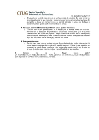 16 de febrer del 2010
           o   El usuario se sentirá mas cómodo si ve las metas al principio. De esta forma no
               tendrá que buscar lo que necesita y perderá menos tiempo en completar su tarea. Si
               completa su tarea en menos tiempo se sentirá cómodo y quizás se dedique a
               explorar tu site o quizás se lo recomiende a un amigo.

       7. No hagas perder el tiempo a la gente con cosas que no necesitan.
           o Cuidado con cruzar promociones, si lo haces por lo menos hazlo con cuidado.
              Procura que la selección de productos a cruzar sea consecuente y no lo quieras
              "vender todo" en todas las paginas. Según avance el usuario en su navegación
              procura dejarle mas espacio libre. Puede ocurrir que cuando este punto de comprar
              algo vea una oferta que le distraiga y pierdas esa venta.

       8. Buenos contenidos.
           o Escribir bien para internet es todo un arte. Pero siguiendo las reglas básicas de (1)
              poner las conclusiones al principio y (2) escribir como un 25% de lo que pondrías en
              un papel, se puede llegar muy lejos. Leer en pantalla cuesta mucho, por lo que, en
              el caso de textos para internet, reduce y simplifica todo lo que puedas.

C         tiempo           me           va          a         llevar         hacer            esto?
Un desarrollo web, de media, lleva 6 meses - 1 año. Lo demás son tonterías. Así que si tu busineess
plan depende de un "dead line" para mañana, revísalo.
 