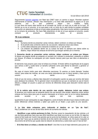 16 de febrer del 2010
Seguramente banners gigantes con flash tipo CNET sean un camino a seguir. Permiten explorar
internamente el banner, ofrecen mas información y no hace falta abandonar la pagina en la que
estamos        con     lo        que       podemos        seguir       con      nuestra       tarea.
Lo que tiene de bueno este banner es el concepto de "poner un trozo de mi web en la tuya". El
banner ya no es un anuncio, si no que pasa a ser un trozo de mi web donde te puedes completar
una acción sin abandonar el site en el que estas actualmente. Esto tiene mucho sentido si pensamos
en la compra de productos. No hace falta abandonar el site en el que aparece el anuncio, puedo
comprar         el      producto         directamente         sobre        el      anuncio.

18.-Los enlaces
Resumen.
   1. Sumarios donde se presentan varias noticias, deben contener un enlace por bloque.
   2. Si el párrafo esta contenido dentro de una sección, debemos incluir ese enlace.
   3. La foto debe enlazarse pero indicando el destino en un "pie de foto".
   4. Los enlacen de palabras dentro de un cuerpo de texto no siempre son claros sobre su
      destino, mejor ofrecer los enlaces de tal forma que tengan sentido por si mismos.

1. Sumarios donde se presentan varias noticias, deben contener un enlace por bloque.
Si tienes una pagina donde se presenta un sumario con noticias (o productos), presenta un enlace
por bloque. El enlace ira subrayado (el color importa menos) para que sea claro el elementos a
pinchar.

El elemento mas propicio para crear el enlace es el titular. El titular define el significado de la pagina
que vamos a abrir y suele tener un tamaño suficiente como para llamar la atención y generar un
botón           sólido             y             fácil                de               pulsar.

No uses el mismo botón para abrir diferentes secciones. Si usamos un botón llamado "ampliar
noticia" para todas las noticias, se crea una cierta redundancia que no tiene sentido y hace que el
usuario                    se                    sienta                 confuso.

Evita el uso de iconos y efectos (tipo descubrir el subrayado cuando se pasa por encima del texto)
para destacar los enlaces. Por lo general crean inconsistencia (ya que no siempre se usa el mismo
efecto) y obligan al usuario a pasar por encima de diferentes áreas para descubrir donde esta el
enlace.


2. Si la noticia esta dentro de una sección mas amplia, debemos incluir ese enlace.
Si tenemos una noticia que se presenta dentro de una sección mas amplia, debemos incluir ambos
enlaces de forma clara para que el usuario interesado en el tema, pero no en la noticia destacada,
pueda        acceder       a       una         pagina       con       mas        opciones.

Igualmente el usar subrayados es algo obligatorio y será el diseño del site el que creara el estilo para
poder diferenciar ambos botones y saber que parte es un titular y que parte es una sección.


3. La foto debe enlazarse pero indicando el destino en                           un    "pie   de   foto".
Hay 2 problemas con el uso de las fotos dentro de sumarios de noticias.

 Identificar a que noticia pertenece la foto. Muchas veces la maquetación de las noticias y el
uso de fotos genéricas hace que sea difícil identificar que titular es el que va con la foto. En algunos
casos la foto suele ser mucho mas grande que la suma de los titulares, en otros casos el no usar un
"pie de foto" hace que se pierda el sentido de la foto dentro del contexto, etc. Es bueno maquetar el
documento de tal forma que quede clara la relación de elementos y sobre todo usar el "pie de foto".

 Si la foto tiene un enlace, a donde nos lleva?. Una foto no es el mejor elemento para poner un
 