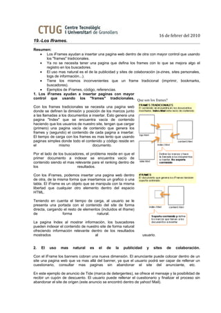 16 de febrer del 2010
19.-Los Iframes.
Resumen:
    • Los iFrames ayudan a insertar una pagina web dentro de otra con mayor control que usando
       los "frames" tradicionales.
    • Ya no se necesita tener una pagina que defina los frames con lo que se mejora algo el
       registro en los buscadores.
    • El uso mas natural es el de la publicidad y sites de colaboración (e-zines, sites personales,
       logs de información...).
    • Tiene los mismos inconvenientes que un frame tradicional (imprimir, bookmarks,
       buscadores).
    • Ejemplos de iFrames, código, referencias.
1. Los iFrames ayudan a insertar paginas con mayor
control que usando los "frames" tradicionales. Que son los frames?

Con los frames tradicionales se necesita una pagina web
donde se definen la dimisión y posición de los marcos junto
a las llamadas a los documentos a insertar. Esto genera una
pagina "Index" que se encuentra vacía de contenido
haciendo que los usuarios de nuestro site, tengan que cargar
(primero) una pagina vacía de contenido que genera los
frames y (segundo) el contenido de cada pagina a insertar.
El tiempo de carga con los frames es mas lento que usando
paginas simples donde todo el contenido y código reside en
el             mismo              documento.

Por el lado de los buscadores, el problema reside en que el
primer documento a indexar se encuentra vacío de
contenido siendo el mas relevante para el ranking dentro de
los                      resultados.

Con los iFrames, podemos insertar una pagina web dentro
de otra, de la misma forma que insertamos un grafico o una
tabla. El iFrame es un objeto que se manipula con la misma
libertad que cualquier otro elemento dentro del espacio
HTML.

Teniendo en cuenta el tiempo de carga, al usuario se le
presenta una portada con el contenido del site de forma
directa, cargando el resto de elementos (incluidos el iframe)
de               forma               natural.

La pagina Index al mostrar información, los buscadores
pueden indexar el contenido de nuestro site de forma natural
ofreciendo información relevante dentro de los resultados
mostrados                          al                              usuario.


2.   El   uso   mas    natural    es   el   de   la   publicidad     y   sites   de   colaboración.

Con el iFrame los banners cobran una nueva dimensión. El anunciante puede colocar dentro de un
site una pagina web que va mas allá del banner, ya que el usuario podrá ser capar de rellenar un
cuestionario, consultar mas paginas sin abandonar el site del anunciante, etc.

En este ejemplo de anuncio de Tide (marca de detergentes), se ofrece el mensaje y la posibilidad de
recibir un cupón de descuento. El usuario puede rellenar el cuestionario y finalizar el proceso sin
abandonar el site de origen (este anuncio se encontró dentro de yahoo! Mail).
 