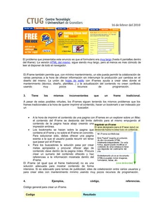 16 de febrer del 2010




El problema que presentaba este anuncio es que el formulario era muy largo (hasta 4 pantallas dentro
del iframe). La versión HTML del mismo, sigue siendo muy largo, pero al menos es mas cómodo de
leer al disponer de todo el navegador.


El iFrame también permite que, con mínimo mantenimiento, un site pueda permitir la colaboración de
varias personas a la hora de ofrecer información sin interrumpir la producción por cambios en el
diseño del mismo. La unión de hojas de estilo con iFrames ayuda a crear sites donde el
mantenimiento (técnico, diseño, plantillas...) y la actualización del contenido no crean conflictos
usando          muy          pocos             recursos          de         programación.


3.        Tiene   los     mismos       inconvenientes       que      un      frame      tradicional.

A pesar de estas posibles virtudes, los iFrames siguen teniendo los mismos problemas que los
frames tradicionales a la hora de querer imprimir el contenido, hacer un bookmark o ser indexado por
un                                             buscador.


      • A la hora de imprimir el contenido de una pagina con iFrames en un explorer sobre un iMac
        el contenido del iFrame se desborda del limite definido para el mismo empujando al
        contenido de la pagina hacia abajo creando una
        impresión errónea.
    • Los bookmarks se hacen sobre la pagina que
        contiene el iFrame y no sobre el iFrame en concreto.
        Para solucionar esto, debes ofrecer una pagina
        exenta a la que el usuario pueda recurrir sin tener
        que pasar por el iFrame.
    • Para los buscadores la solución pasa por crear
        metas apropiados y procurar ofrecer algo de
        contenido clave dentro de la pagina índex. Procura
        crear un sumario del contenido ofrecido y haz
        referencias a la información mostrada dentro del
        iFrame.
El iFrame (al igual que el frame tradicional) no es una
solución adecuada para mostrar contenido de forma
intensiva. Si es adecuado para temas de publicidad, sites de colaboración entre varios usuarios y
para crear sites con mantenimiento mínimo usando muy pocos recursos de programación.


4.                      Ejemplos,                        código,                       referencias.

Código general para crear un iFrame.

     Codigo                                        Resultado
 