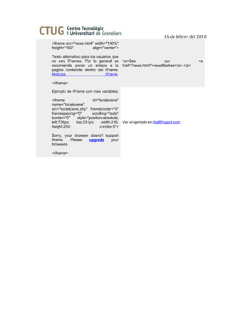 16 de febrer del 2010
<iframe src="news.html" width="100%"
height="160"          align="center">

Texto alternativo para los usuarios que
no ven iFrames. Por lo general se <p>See               our                       <a
recomienda poner un enlace a la href="news.html">newsflashes</a>.</p>
pagina contenida dentro del iFrame.
Noticias                        iFrame.

</iframe>

Ejemplo de iFrame con mas variables;

<iframe                 id="localscene"
name="localscene"
src="localscene.php" frameborder="0"
framespacing="0"        scrolling="auto"
border="0"     style="position:absolute;
left:726px;   top:231px;      width:216; Ver el ejemplo en HalfProject.com
height:250;                  z-index:5">

Sorry, your browser doens't support
iframe.   Please   upgrade     your
browsers.

</iframe>
 