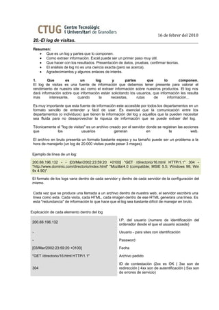 16 de febrer del 2010
 20.-El log de visitas.
 Resumen:
    • Que es un log y partes que lo componen.
    • Como extraer información. Excel puede ser un primer paso muy útil.
    • Que hacer con los resultados. Presentación de datos, pruebas, confirmar teorías.
    • El análisis de log no es una ciencia exacta (pero se acerca).
    • Agradecimientos y algunos enlaces de interés.

 1.       Que        es      un      log       y       partes       que        lo       componen.
 El log de visitas es una fuente de información que debemos tener presente para valorar el
 rendimiento de nuestro site así como el extraer información sobre nuestros productos. El log nos
 dará información sobre que información están solicitando los usuarios, que información les resulta
 mas       interesante,    cuando      la     necesitas,      rutas     de       información...

 Es muy importante que esta fuente de información este accesible por todos los departamentos en un
 formato sencillo de entender y fácil de usar. Es esencial que la comunicación entre los
 departamentos (o individuos) que tienen la información del log y aquellos que la pueden necesitar
 sea fluida para no desaprovechar la riqueza de información que se puede extraer del log.

 Técnicamente el "log de visitas" es un archivo creado por el servidor donde se registran las acciones
 que          los              usuarios            generan             en           la            web.

 El archivo en bruto presenta un formato bastante espeso y su tamaño puede ser un problema a la
 hora de manejarlo (un log de 20.000 visitas puede pesar 3 megas).

 Ejemplo de línea de un log:

 200.66.196.132 - - [03/Mar/2002:23:59:20 +0100] "GET /directorio/16.html HTTP/1.1" 304 -
 "http://www.dominio.com/directorio/index.html" "Mozilla/4.0 (compatible; MSIE 5.5; Windows 98; Win
 9x 4.90)"

 El formato de los logs varia dentro de cada servidor y dentro de cada servidor de la configuración del
 mismo.

 Cada vez que se produce una llamada a un archivo dentro de nuestra web, el servidor escribirá una
 línea como esta. Cada visita, cada HTML, cada imagen dentro de ese HTML generara una línea. Es
 esta "redundancia" de información lo que hace que el log sea bastante difícil de manejar en bruto.

Explicación de cada elemento dentro del log

                                                      I.P. del usuario (numero de identificación del
 200.66.196.132
                                                      ordenador desde el que el usuario accede)

 -                                                    Usuario - para sites con identificación

 -                                                    Password

 [03/Mar/2002:23:59:20 +0100]                         Fecha

 "GET /directorio/16.html HTTP/1.1"                   Archivo pedido

                                                      ID de contestación (2xx es OK | 3xx son de
 304                                                  redirección | 4xx son de autentificación | 5xx son
                                                      de errores de servicio)
 