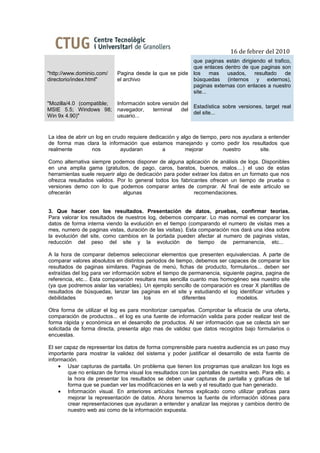 16 de febrer del 2010
                                                            que paginas están dirigiendo el trafico,
                                                            que enlaces dentro de que paginas son
"http://www.dominio.com/    Pagina desde la que se pide     los     mas  usados,    resultado    de
directorio/index.html"      el archivo                      búsquedas (internos y externos),
                                                            paginas externas con enlaces a nuestro
                                                            site...

"Mozilla/4.0 (compatible;   Información sobre versión del
                                                          Estadística sobre versiones, target real
MSIE 5.5; Windows 98;       navegador,    terminal    del
                                                          del site...
Win 9x 4.90)"               usuario...


La idea de abrir un log en crudo requiere dedicación y algo de tiempo, pero nos ayudara a entender
de forma mas clara la información que estamos manejando y como pedir los resultados que
realmente         nos         ayudaran         a         mejorar        nuestro       site.

Como alternativa siempre podemos disponer de alguna aplicación de análisis de logs. Disponibles
en una amplia gama (gratuitos, de pago, caros, baratos, buenos, malos....) el uso de estas
herramientas suele requerir algo de dedicación para poder extraer los datos en un formato que nos
ofrezca resultados validos. Por lo general todos los fabricantes ofrecen un tiempo de prueba o
versiones demo con lo que podemos comparar antes de comprar. Al final de este articulo se
ofrecerán                      algunas                     recomendaciones.


3. Que hacer con los resultados. Presentación de datos, pruebas, confirmar teorías.
Para valorar los resultados de nuestros log, debemos comparar. Lo mas normal es comparar los
datos de forma interna viendo la evolución en el tiempo (comparando el numero de visitas mes a
mes, numero de paginas vistas, duración de las visitas). Esta comparación nos dará una idea sobre
la evolución del site, como cambios en la portada pueden afectar al numero de paginas vistas,
reducción del peso del site y la evolución de tiempo de permanencia, etc...

A la hora de comparar debemos seleccionar elementos que presenten equivalencias. A parte de
comparar valores absolutos en distintos periodos de tiempo, debemos ser capaces de comparar los
resultados de paginas similares. Paginas de menú, fichas de producto, formularios... deben ser
extraídas del log para ver información sobre el tiempo de permanencia, siguiente pagina, pagina de
referencia, etc... Esta comparación resultara mas sencilla cuanto mas homogéneo sea nuestro site
(ya que podremos aislar las variables). Un ejemplo sencillo de comparación es crear X plantillas de
resultados de búsquedas, lanzar las paginas en el site y estudiando el log identificar virtudes y
debilidades               en            los            diferentes            modelos.

Otra forma de utilizar el log es para monitorizar campañas. Comprobar la eficacia de una oferta,
comparación de productos... el log es una fuente de información valida para poder realizar test de
forma rápida y económica en el desarrollo de productos. Al ser información que se colecta sin ser
solicitada de forma directa, presenta algo mas de validez que datos recogidos bajo formularios o
encuestas.

El ser capaz de representar los datos de forma comprensible para nuestra audiencia es un paso muy
importante para mostrar la validez del sistema y poder justificar el desarrollo de esta fuente de
información.
     • Usar capturas de pantalla. Un problema que tienen los programas que analizan los logs es
        que no enlazan de forma visual los resultados con las pantallas de nuestra web. Para ello, a
        la hora de presentar los resultados se deben usar capturas de pantalla y graficas de tal
        forma que se puedan ver las modificaciones en la web y el resultado que han generado.
     • Información visual. En anteriores artículos hemos explicado como utilizar graficas para
        mejorar la representación de datos. Ahora tenemos la fuente de información idónea para
        crear representaciones que ayudaran a entender y analizar las mejoras y cambios dentro de
        nuestro web asi como de la información expuesta.
 