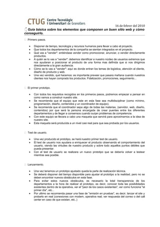 16 de febrer del 2010
 Guía básica sobre los elementos que componen un buen sitio web y cómo
conseguirlo.
 Primero pasos.

    •   Disponer de tiempo, tecnología y recursos humanos para llevar a cabo el proyecto.
    •   Que todos los departamentos de la compañía se sientan integrados en el proyecto.
    •   Qué vas a "vender": entiéndase vender como promocionar, anunciar, o vender directamente
        productos.
    •   A quién se lo vas a "vender": debemos identificar a nuestro núcleo de usuarios extremos que
        nos ayudaran a posicionar el producto de una forma mas definida que si nos dirigimos
        directamente a la gran audiencia.
    •   Cómo se lo vas a "vender": aquí es donde entran los temas de logística, atención al cliente,
        diseño de producto y web.
    •   Una vez vendido, qué hacemos: es importante preveer que pasara mañana cuando nuestros
        clientes nos hayan comprado los productos. Fidelización, promociones, seguimiento...


 El primer prototipo.

    •   Con todos los requisitos recogidos en los primeros pasos, podremos empezar a pensar en
        como vamos a construir nuestro site.
    •   Se recomienda que el equipo que este en esta fase sea multidisciplinar (como mínimo,
        programación, diseño, contenidos y un coordinador de equipo).
    •   Se recomienda que el coordinador sepa algo de todas las materias, (servidor, web, diseño,
        contenidos) por que será la persona encargada de crear puentes entre los diferentes
        departamentos y de llegar a consensos cuando surjan problemas de competencia.
    •   Con este equipo se llevara a cabo una maqueta que servirá para aproximarnos a la idea de
        nuestro site.
    •   Esta maqueta será producida a un nivel casi real para que sea probada por los usuarios.


 Test de usuario.

    •   Una vez producido el prototipo, se hará nuestro primer test de usuario.
    •   El test de usuario nos ayudara a enriquecer el producto observando el comportamiento del
        usuario, viendo las virtudes de nuestro producto y sobre todo aquellos puntos débiles que
        pueda presentar.
    •   Con el test de usuario se realizara un nuevo prototipo que se debería volver a testear
        mientras sea posible.


 Lanzamiento.

    •   Una vez tenemos un prototipo ajustado queda la parte de realización técnica.
    •   Se deberá disponer del tiempo disponible para ajustar el prototipo a la realidad, pero no se
        deben encontrar nuevos obstáculos en esta fase.
    •   Para evitar estos nuevos obstáculos, es necesario la total transparencia de los
        departamentos a la hora de realizar el prototipo, es decir, conocer toda las posibilidades
        existentes dentro de la operativa, ver el "peor de los casos existentes", ver como funciona "el
        primer día", etc...
    •   Por ultimo se recomienda pasar una fase de "emisión en pruebas", es decir, lanzar el site y
        probarlo en real (conexiones con modem, operativa real, ver respuesta del correo o del call
        center en caso de que existan, etc..)
 