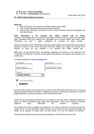 16 de febrer del 2010
21.-Pedir información al usuario.


Resumen.
   1. Pedir información a los usuarios que visitan nuestro site es valido.
   2. Procura pedir información de valor para futuras acciones.
   3. Evita el pedir información personal (el usuario normal rechazara este tipo de paginas o te
      dará datos falsos).

Pedir    información     a   los    usuarios    que   visitan     nuestro  site    es    valido.
Cuando un site decide hacer una promoción para captar información de sus usuarios, es importante
tomar decisiones sobre que campos son importantes que el usuario rellene para poder captar
información   de    valor   y    poder   rentabilizar la    inversión   lo  mejor    posible.

Es bueno recordar el pedir información no equivale a pedir registro con lo que tenemos que evitar el
bloquear el acceso al site. Pedir información de forma amable como "pago" por disfrutar de lo
ofrecido no tiene por que molestar a los usuarios que visitan nuestro site.

BMW lanzo un site donde ofrecía cortometrajes realizados por algunos de los directores mas
"modernos" del momento. El acceso al corto estaba bloqueado por un registro que podemos ver a
continuación.

Formulario original de la pagina bmwfilms.com.




En el formulario original que propone bmw, se pide mucha información personal que no sirve para
nada (que puedes extraer del nombre y apellidos del usuario?), información redundante (si pides el
código postal para que quieres el país?) y poca información de valor.


Si bien es licito el recolectar información por el derecho a ver estos cortos (realmente merecen la
pena), se debería aprovechar algo mejor esta oportunidad y hacer mas rentable la inversión
captando            mejor          información         de         nuestros         usuarios.

Los campos de nombre y apellidos que aparecen en el registro original son campos que de poco
pueden servir. Es mas interesante ofrecer campos que al usuario le sean menos personales y al
interés de la empresa le pueda servir de mas ayuda a la hora de mejorar su producto.

Propuesta de formulario con campos menos personales y con información de mas valor.
 