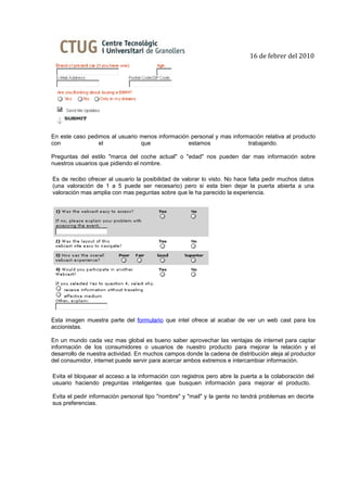 16 de febrer del 2010




En este caso pedimos al usuario menos información personal y mas información relativa al producto
con              el             que              estamos               trabajando.

Preguntas del estilo "marca del coche actual" o "edad" nos pueden dar mas información sobre
nuestros usuarios que pidiendo el nombre.

Es de recibo ofrecer al usuario la posibilidad de valorar lo visto. No hace falta pedir muchos datos
(una valoración de 1 a 5 puede ser necesario) pero si esta bien dejar la puerta abierta a una
valoración mas amplia con mas peguntas sobre que le ha parecido la experiencia.




Esta imagen muestra parte del formulario que intel ofrece al acabar de ver un web cast para los
accionistas.

En un mundo cada vez mas global es bueno saber aprovechar las ventajas de internet para captar
información de los consumidores o usuarios de nuestro producto para mejorar la relación y el
desarrollo de nuestra actividad. En muchos campos donde la cadena de distribución aleja al productor
del consumidor, internet puede servir para acercar ambos extremos e intercambiar información.

Evita el bloquear el acceso a la información con registros pero abre la puerta a la colaboración del
usuario haciendo preguntas inteligentes que busquen información para mejorar el producto.

Evita el pedir información personal tipo "nombre" y "mail" y la gente no tendrá problemas en decirte
sus preferencias.
 