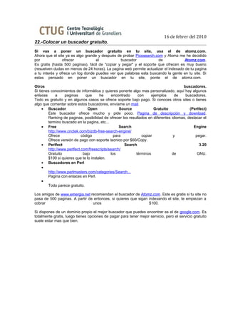 16 de febrer del 2010
22.-Colocar un buscador gratuito.
Si vas a poner un buscador gratuito en tu site, usa el de atomz.com.
Ahora que el site ya es algo grande y después de probar Picosearch.com y Atomz me he decidido
por             ofrecer            el            buscador             de             Atomz.com.
Es gratis (hasta 500 paginas), fácil de "copiar y pegar" y el soporte que ofrecen es muy bueno
(resuelven dudas en menos de 24 horas). La pagina web permite actualizar el indexado de tu pagina
a tu interés y ofrece un log donde puedes ver que palabras esta buscando la gente en tu site. Si
estas pensado en poner un buscador en tu site, ponte el de atomz.com.

Otros                                                                                 buscadores.
Si tienes conocimientos de informática y quieres ponerte algo mas personalizado, aquí hay algunos
enlaces     a    paginas      que      he     encontrado    con     ejemplos      de   buscadores.
Todo es gratuito y en algunos casos se ofrece soporte bajo pago. Si conoces otros sites o tienes
algo que comentar sobre estos buscadores, envíame un mail.
     • Buscador                 Open              Source             Gratuito             (Perlfect)
        Este buscador ofrece mucho y pide poco. Pagina de descripción y download.
        Ranking de paginas, posibilidad de ofrecer los resultados en diferentes idiomas, destacar el
        termino buscado en la pagina, etc...
     • Free                                       Search                                    Engine
        http://www.cnctek.com/bizdb-free-search-engine/
        Ofrece              código             para           copiar             y           pegar.
        Ofrece versión de pago con soporte tecnico por $60/Copy.
     • Perlfect                                      Search                                     3.20
        http://www.perlfect.com/freescripts/search/
        Gratuito             bajo            los           términos             de            GNU.
        $100 si quieres que te lo instalen.
     • Buscadores en Perl
     •
        http://www.perlmasters.com/categories/Search...
        Pagina con enlaces en Perl.
     •
        Todo parece gratuito.

Los amigos de www.emergia.net recomiendan el buscador de Atomz.com. Este es gratis si tu site no
pasa de 500 paginas. A partir de entonces, si quieres que sigan indexando el site, te empiezan a
cobrar                          unos                            $100.

Si dispones de un dominio propio el mejor buscador que puedes encontrar es el de google.com. Es
totalmente gratis, luego tienes opciones de pagar para tener mejor servicio, pero el servicio gratuito
suele estar mas que bien.
 
