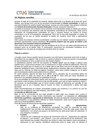 16 de febrer del 2010
24.-Páginas sencillas.
Aunque el auge de la usabilidad es reciente, debido sobre todo a la difusión de la obra del "gurú"
Nielsen, que recoge como uno de los principios fundamentales el diseño minimalista, lo cierto es
que esta disciplina ha existido desde hace tiempo, aunque con otros ropajes. Nos estamos refiriendo
a la Ciencia de la Interacción Hombre-Ordenador ("Human Computer Interaction").
Ya desde el comienzo de la difusión de los primeros micrordenadores existió un interés por estudiar
cómo se comportan las personas ante los dispositivos automáticos de información. Dado que la
realización de investigaciones controladas es cara y requiere tiempo, se confinó al mundo
universitario y al de la investigación aeroespacial. Pero hoy en día está disponible un cuerpo de
resultados de los que se puede beneficiar el diseño de nuestros sitios Web y aplicaciones
interactivas.
Este cuerpo de principios continúa aumentando a medida que se realizan nuevas investigaciones y
continúan generándose nuevos resultados. No podemos esperar que las guías de diseño y las
directrices nos resuelvan todos los problemas.
Pero veamos ahora cómo podemos usar los resultados de la HCI en una tarea aparentemente tan
prosaica como es el diseño Web. A continuación resumimos los principales resultados de la
investigación en una serie de consejos que conviene tener en cuenta.

Páginas a rebosar...

¿Cuantas veces hemos perdido tiempo buscando una información importante entre todo el texto y
los gráficos de una página?. Ello sin tener en cuenta el esfuerzo mental que supone y la posibilidad
de que cometamos un error y pasemos por alto nuestro objetivo.
Lo diseñadores parecen sufrir de una especie de "horror vacui" que les obligar a rellenar cada
posible hueco, quizá porque piensen que su presencia es un signo de falta de elaboración. Pero han
de tener en cuenta que un usuario no va a visitar sólo su sitio Web, sino que si se deja caer por él,
debemos facilitarle la tarea y permitirle decidir rápidamente si tenemos algo que le interesa y tener
claro qué es. Además, la carga de páginas "pesadas", sobre todo si tienen imágenes, es un lastre
para la percepción positiva que pudiera tener su visitante.
En varios estudios, algunos de ellos de la NASA, se ha calculado que el porcentaje óptimo de
pantalla activa no debe ser mayor de un 20 a un 60 %. Claro está que estos resultados se
obtuvieron con pantallas estáticas sin posibilidad de scroll.
Si en las pantallas de información táctica sólo se presenta la información estrictamente necesaria
para llevar a cabo la tarea y de la forma más sencilla posible, ¿por qué no hacer nosotros lo mismo?.
En resumen, es recomendable usar el menor número posible de elementos por pantalla. Si hay
elementos que no va a necesitar todo el mundo, es mejor no presentarlos y darlos sólo bajo
demanda.
Estas recomendaciones se vuelven primordiales cuando nos movemos a un entorno en que los
recursos de visualización son más limitados, como WAP o PDA.
Lo sencillo es difícil de crear.
Bien, ya me he convencido de que cada pantalla no debe estar muy cargada, pero ¿cómo lo
consigo, sobre todo si tengo mucha información que enseñar?. La respuesta es: eliminando
elementos superfluos y agrupando la información. Se trata de presentar cercanos los elementos
más semejantes, lo que garantiza además su rápida localización, dado que la página tendrá una
estructura visual agradable y efectiva.
Para ello hemos de solucionar las siguientes cuestiones:
    • Número                 de         agrupaciones            y         qué         agrupaciones:
         Este es un problema de arquitectura conceptual. Se trata de encontrar la mejor
         categorización que permita una representación efectiva. Para ello cada grupo debe ser
         significativo, y el número de grupos y de elementos de cada grupo debe ser adecuado, ni
         muy pequeño ni excesivo.
    • Formato:
         ¿Cómo se van a diferenciar los grupos de información entre sí?. ¿Separados por espacios
         en blanco?, ¿con bordes?, ¿con colores?, ¿con una combinación de los anteriores?. Hay
         tanto factores que pueden interactuar que quizá lo mejor sea realizar varias propuestas y
         seleccionar la que mejores resultados proporcione para la tarea, pero en general el
 