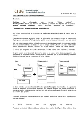 16 de febrer del 2010
25.-Organizar la información para webs.
Resumen:

Modulizar     la     información.      para       generar       "fichas    producto"
Buscar palabras clave que agrupen los módulos y generen las etiquetas de los menús.
Generar   páginas   lanzadera:    "Home",   secciones,    resultados    de  búsqueda...

1. Desmenuzar la información hasta el módulo básico


Una táctica para organizar la información de nuestro site es empezar desde el interior hacia el
exterior.

Para ello iremos hasta el módulo básico de información que queremos poner en nuestro site.
Supongamos que sea una "ficha producto" (podría ser un articulo de información, una foto, etc...)

Una vez tengamos este módulo enfocado, deberemos ser capaces de darle forma en todo detalle.
Campos de información que lo componen, tipo de campos (nombre, descripción, fecha modificación,
precio, dimensiones) longitud máxima de dichos campos, fuente de estos campos.

Es clave que tengamos la fuente identificada y dicha fuente esté accesible y validada.

Un gran escollo en el desarrollo de muchos sites es el acceso a los datos que pueden estar
bloqueados en programas viejos o incompatibles o puede ser que no existan en ningún formato
electrónico y tengan que ser introducidos de forma manual.




Es clave entender que necesitaremos diferentes tipos de fichas para diferentes tipos de páginas. La
página de resultados de búsquedas necesitará una ficha de producto con menos información, la
página de sección puede presentar una ficha con toda la información pero eliminando la opinión de
los usuarios (por ejemplo).


El tener la información definida en módulos nos permitirá modificar el formato de la ficha a medida
que sea necesario.



2.      Crear       palabras        clave       que       agrupen        los       módulos

Para crear un contexto deberemos buscar palabras clave que los identifiquen. Estas palabras clave
 