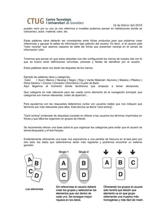 16 de febrer del 2010
pueden venir por su uso (si nos referimos a muebles podemos pensar en habitaciones donde se
colocarían), autor, material, color, etc.


Estas palabras clave deberán ser consistentes entre fichas productos para que podamos crear
referencias y agrupar la salida de información bajo petición del usuario. Es decir, si el usuario pide
"color naranja" que seamos capaces de darle las fichas que presentan naranja en el campo de
información color.


Tenemos que pensar en que estas etiquetas nos irán configurando los menús de nuestro site con lo
que es bueno tener definiciones concretas, precisas y fáciles de identificar por el usuario.

Estas palabras clave nos darán las etiquetas de los menús.


Ejemplo de palabras clave y categorías:
Color    > Azul | Blanco | Naranja | Negro | Rojo | Verde Material> Aluminio | Madera | Plástico |
Otros Destino > Cocina | Comedor | Dormitorio | Cuarto de Baño
Aquí llegamos al momento donde tendremos que empezar a tomar decisiones.

Que categoría es más relevante para ser usada como elemento de la navegación principal, que
categorías son menos relevantes, orden de aparición...


Para ayudarnos con las respuestas deberemos contar con usuarios reales que nos indiquen que
términos son más relevantes para ellos. Esta técnica se llama "card sorting".


"Card sorting" (ordenado de etiquetas) consiste en ofrecer a los usuarios los términos imprimidos en
fichas y que ellos los organicen en grupos de interés.


Se recomienda ofrecer una base sobre la que organizar las categorías para evitar que el usuario se
sienta bloqueado y el test fracase.


Evidentemente ofreciendo una base nos exponemos a una perdida de frescura en el test pero por
otro lado, los datos que obtendremos serán más regulares y podremos encontrar un sistema
ganador.
 