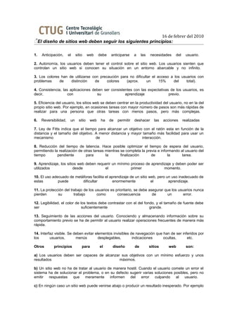 16 de febrer del 2010
El diseño de sitios web deben seguir los siguientes principios:

1.   Anticipación,     el    sitio     web    debe   anticiparse     a    las   necesidades    del    usuario.

2. Autonomía, los usuarios deben tener el control sobre el sitio web. Los usuarios sienten que
controlan un sitio web si conocen su situación en un entorno abarcable y no infinito.

3. Los colores han de utilizarse con precaución para no dificultar el acceso a los usuarios con
problemas     de    distinción    de     colores   (aprox.      un     15%    del    total).

4. Consistencia, las aplicaciones deben ser consistentes con las expectativas de los usuarios, es
decir,              con             su              aprendizaje              previo.

5. Eficiencia del usuario, los sitios web se deben centrar en la productividad del usuario, no en la del
propio sitio web. Por ejemplo, en ocasiones tareas con mayor número de pasos son más rápidas de
realizar para una persona que otras tareas con menos pasos, pero más complejas.

6.   Reversibilidad,    un     sitio    web    ha    de   permitir   deshacer      las   acciones    realizadas

7. Ley de Fitts indica que el tiempo para alcanzar un objetivo con el ratón esta en función de la
distancia y el tamaño del objetivo. A menor distancia y mayor tamaño más facilidad para usar un
mecanismo                           de                        interacción.

8. Reducción del tiempo de latencia. Hace posible optimizar el tiempo de espera del usuario,
permitiendo la realización de otras tareas mientras se completa la previa e informando al usuario del
tiempo        pendiente        para        la       finalización      de        la      tarea.

9. Aprendizaje, los sitios web deben requerir un mínimo proceso de aprendizaje y deben poder ser
utilizados              desde            el             primer            momento.

10. El uso adecuado de metáforas facilita el aprendizaje de un sitio web, pero un uso inadecuado de
estas         puede        dificultar          enormemente            el        aprendizaje.

11. La protección del trabajo de los usuarios es prioritario, se debe asegurar que los usuarios nunca
pierden       su        trabajo       como        consecuencia          de      un        error.

12. Legibilidad, el color de los textos debe contrastar con el del fondo, y el tamaño de fuente debe
ser                           suficientemente                         grande.

13. Seguimiento de las acciones del usuario. Conociendo y almacenando información sobre su
comportamiento previo se ha de permitir al usuario realizar operaciones frecuentes de manera más
rápida.

14. Interfaz visible. Se deben evitar elementos invisibles de navegación que han de ser inferidos por
los       usuarios,       menús         desplegables,       indicaciones     ocultas,      etc.

Otros       principios           para         el      diseño         de         sitios     web         son:

a) Los usuarios deben ser capaces de alcanzar sus objetivos con un mínimo esfuerzo y unos
resultados                                   máximos.

b) Un sitio web no ha de tratar al usuario de manera hostil. Cuando el usuario comete un error el
sistema ha de solucionar el problema, o en su defecto sugerir varias soluciones posibles, pero no
emitir   respuestas   que    meramente      informen  del     error  culpando    al   usuario.

c) En ningún caso un sitio web puede venirse abajo o producir un resultado inesperado. Por ejemplo
 