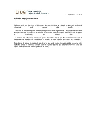 16 de febrer del 2010
3. Generar las páginas lanzadera



Teniendo las fichas de producto definidas y las palabras clave, el generar la portada y páginas de
categorías             será             mucho               más               sencillo.

La portada se puede componer del listado de palabras clave organizadas a modo de directorio junto
a un par de fichas de producto en portada para que los usuarios puedan ver que tipo de productos
se               encuentran              en              nuestro              site.

Los botones de categorías llamarán a grupos de fichas con lo que deberemos ser capaces de
seleccionar la información fundamental y listarla en una página de salida de "categoría".

Esta página de salida de categoría es clave ya que será donde el usuario podrá comparar entre
productos antes de hacer su sección final. El disponer de una foto a tamaño reducido para esta
página será necesario si nuestro producto es físico.
 