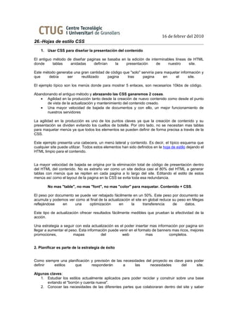 16 de febrer del 2010
26.-Hojas de estilo CSS
    1. Usar CSS para diseñar la presentación del contenido

El antiguo método de diseñar paginas se basaba en la edición de interminables líneas de HTML
donde      tablas   anidadas     definían   la   presentación      de    nuestro      site.

Este método generaba una gran cantidad de código que "solo" serviría para maquetar información y
que     debía     ser    reutilizado    pagina     tras      pagina      en     el      site.

El ejemplo típico son los menús donde para mostrar 5 enlaces, son necesarios 10kbs de código.

Abandonando el antiguo método y abrazando las CSS ganaremos 2 cosas.
   • Agilidad en la producción tanto desde la creación de nuevo contenido como desde el punto
      de vista de la actualización y mantenimiento del contenido creado.
   • Una mayor velocidad de bajada de documentos y con ello, un mejor funcionamiento de
      nuestros servidores

La agilidad en la producción es uno de los puntos claves ya que la creación de contenido y su
presentación se dividen evitando los cuellos de botella. Por otro lado, no se necesitan mas tablas
para maquetar menús ya que todos los elementos se pueden definir de forma precisa a través de la
CSS.

Este ejemplo presenta una cabecera, un menú lateral y contenido. Es decir, el típico esquema que
cualquier site puede utilizar. Todos estos elementos han sido definidos en la hoja de estilo dejando el
HTML limpio para el contenido.


La mayor velocidad de bajada se origina por la eliminación total de código de presentación dentro
del HTML del contenido. No es extraño ver como un site dedica casi el 80% del HTML a generar
tablas con menús que se repiten en cada pagina a lo largo del site. Editando el estilo de estos
menús así como el layout de la pagina en la CSS se evita toda esa redundancia.

        No mas "table", no mas "font", no mas "color" para maquetar. Contenido + CSS.

El peso por documento se puede ver rebajado fácilmente en un 50%. Este peso por documento se
acumula y podemos ver como al final de la actualización el site en global reduce su peso en Megas
reflejándose    en    una     optimización       en     la      transferencia    de     datos.

Este tipo de actualización ofrecer resultados fácilmente medibles que prueban la efectividad de la
acción.

Una estrategia a seguir con esta actualización es el poder insertar mas información por pagina sin
llegar a aumentar el peso. Esta información puede venir en el formato de banners mas ricos, mejores
promociones,           mapas           del         web            mas          completos.


2. Planificar es parte de la estrategia de éxito


Como siempre una planificación y previsión de las necesidades del proyecto es clave para poder
definir  estilos     que       responderán        a     las     necesidades       del     site.

Algunas claves:
   1. Estudiar los estilos actualmente aplicados para poder reciclar y construir sobre una base
      evitando el "borrón y cuenta nueva".
   2. Conocer las necesidades de las diferentes partes que colaboraran dentro del site y saber
 