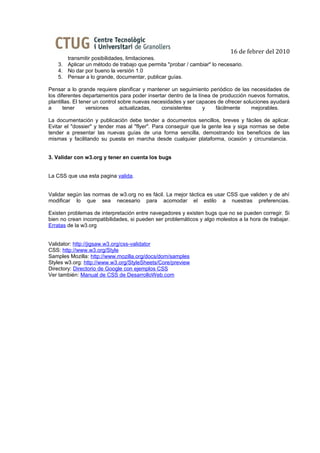 16 de febrer del 2010
       transmitir posibilidades, limitaciones.
    3. Aplicar un método de trabajo que permita "probar / cambiar" lo necesario.
    4. No dar por bueno la versión 1.0
    5. Pensar a lo grande, documentar, publicar guías.

Pensar a lo grande requiere planificar y mantener un seguimiento periódico de las necesidades de
los diferentes departamentos para poder insertar dentro de la línea de producción nuevos formatos,
plantillas. El tener un control sobre nuevas necesidades y ser capaces de ofrecer soluciones ayudará
a      tener      versiones      actualizadas,   consistentes    y    fácilmente     mejorables.

La documentación y publicación debe tender a documentos sencillos, breves y fáciles de aplicar.
Evitar el "dossier" y tender mas al "flyer". Para conseguir que la gente lea y siga normas se debe
tender a presentar las nuevas guías de una forma sencilla, demostrando los beneficios de las
mismas y facilitando su puesta en marcha desde cualquier plataforma, ocasión y circunstancia.


3. Validar con w3.org y tener en cuenta los bugs


La CSS que usa esta pagina valida.


Validar según las normas de w3.org no es fácil. La mejor táctica es usar CSS que validen y de ahí
modificar lo que sea necesario para acomodar el estilo a nuestras preferencias.

Existen problemas de interpretación entre navegadores y existen bugs que no se pueden corregir. Si
bien no crean incompatibilidades, si pueden ser problemáticos y algo molestos a la hora de trabajar.
Erratas de la w3.org


Validator: http://jigsaw.w3.org/css-validator
CSS: http://www.w3.org/Style
Samples Mozilla: http://www.mozilla.org/docs/dom/samples
Styles w3.org: http://www.w3.org/StyleSheets/Core/preview
Directory: Directorio de Google con ejemplos CSS
Ver también: Manual de CSS de DesarrolloWeb.com
 