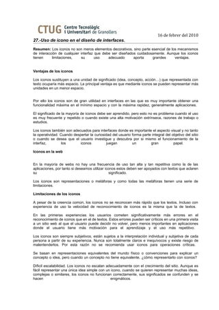 16 de febrer del 2010
27.-Uso de icono en el diseño de interfaces.
Resumen: Los iconos no son meros elementos decorativos, sino parte esencial de los mecanismos
de interacción de cualquier interfaz que debe ser diseñados cuidadosamente. Aunque los iconos
tienen     limitaciones,    su       uso    adecuado      aporta    grandes      ventajas.


Ventajas de los iconos

Los iconos sustituyen a una unidad de significado (idea, concepto, acción…) que representada con
texto ocuparía más espacio. La principal ventaja es que mediante iconos se pueden representar más
unidades en un menor espacio.


Por ello los iconos son de gran utilidad en interfaces en las que es muy importante obtener una
funcionalidad máxima en el mínimo espacio y con la máxima rapidez, generalmente aplicaciones.

El significado de la mayoría de iconos debe ser aprendido, pero esto no es problema cuando el uso
es muy frecuente y repetido o cuando existe una alta motivación extrínseca, razones de trabajo o
estudios.

Los iconos también son adecuados para interfaces donde es importante el aspecto visual y no tanto
la operatividad. Cuando despertar la curiosidad del usuario forma parte integral del objetivo del sitio
o cuando se desea que el usuario investigue y descubra por si mismo el funcionamiento de la
interfaz,         los       iconos           juegan         un         gran           papel.

Iconos en la web


En la mayoría de webs no hay una frecuencia de uso tan alta y tan repetitiva como la de las
aplicaciones, por tanto si deseamos utilizar iconos estos deben ser apoyados con textos que aclaren
su                                              significado.

Los iconos son representaciones o metáforas y como todas las metáforas tienen una serie de
limitaciones.

Limitaciones de los iconos

A pesar de la creencia común, los iconos no se reconocen más rápido que los textos. Incluso con
experiencia de uso la velocidad de reconocimiento de iconos es la misma que la de textos.

En las primeras experiencias los usuarios cometen significativamente más errores en el
reconocimiento de iconos que en el de textos. Estos errores pueden ser críticos en una primera visita
a un sitio web al que el usuario puede decidir no volver, pero menos importantes en aplicaciones
donde el usuario tiene más motivación para el aprendizaje y el uso más repetitivo.

Los iconos son siempre subjetivos, están sujetos a la interpretación individual y subjetiva de cada
persona a partir de su experiencia. Nunca son totalmente claros e inequívocos y existe riesgo de
malentenderlos. Por esta razón no se recomienda usar iconos para operaciones críticas.

Se basan en representaciones equivalentes del mundo físico o convenciones para explicar un
concepto o idea, pero cuando un concepto no tiene equivalente, ¿cómo representarlo con iconos?

Díficil escalabilidad. Los iconos no escalan adecuadamente con el crecimiento del sitio. Aunque es
fácil representar una única idea simple con un icono, cuando se quieren representar muchas ideas,
complejas o similares, los iconos no funcionan correctamente, sus significados se confunden y se
hacen                                          enigmáticos.
 