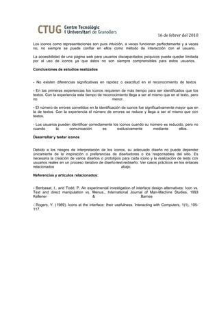 16 de febrer del 2010
Los iconos como representaciones son pura intuición, a veces funcionan perfectamente y a veces
no, no siempre se puede confiar en ellos como método de interacción con el usuario.

La accesibilidad de una página web para usuarios discapacitados psíquicos puede quedar limitada
por el uso de iconos ya que éstos no son siempre comprensibles para estos usuarios.

Conclusiones de estudios realizados


- No existen diferencias significativas en rapidez o exactitud en el reconocimiento de textos

- En las primeras experiencias los iconos requieren de más tiempo para ser identificados que los
textos. Con la experiencia este tiempo de reconocimiento llega a ser el mismo que en el texto, pero
no                                             menor.

- El número de errores cometidos en la identificación de iconos fue significativamente mayor que en
la de textos. Con la experiencia el número de errores se reduce y llega a ser el mismo que con
textos.

- Los usuarios pueden identificar correctamente los iconos cuando su número es reducido, pero no
cuando       la      comunicación         es      exclusivamente       mediante      ellos.

Desarrollar y testar iconos


Debido a los riesgos de interpretación de los iconos, su adecuado diseño no puede depender
únicamente de la inspiración o preferencias de diseñadores o los responsables del sitio. Es
necesaria la creación de varios diseños o prototipos para cada icono y la realización de tests con
usuarios reales en un proceso iterativo de diseño-test-rediseño. Ver casos prácticos en los enlaces
relacionados                                         abajo.

Referencias y artículos relacionados:


- Benbasat, I., and Todd, P. An experimental investigation of interface design alternatives: Icon vs.
Text and direct manipulation vs. Menus., International Journal of Man-Machine Studies, 1993
Kellener                           &                             Barnes

- Rogers, Y. (1989). Icons at the interface: their usefulness. Interacting with Computers, 1(1), 105-
117.
 