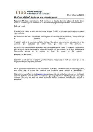 16 de febrer del 2010
28.-Poner el Flash dentro de una estructura web.
Resumen: Muchos desarrolladores flash mantienen la filosofía de meter sitios web dentro de un
marco FLASH en lugar de centrarse en un desarrollo de páginas con piezas flash como contenido.

Mal, mal y mal


El empeño de meter un sitio web dentro de un traje FLASH es un paso equivocado con graves
repercusiones.

Anulación total del site a buscadores. Sólo llegarán los usuarios que te conozcan y no aquellos que
te                            deberían                           descubrir.

Anulación total de la medición del site vía logs. No sabrás que contenido interesa más a tus
usuarios,   que    productos   se   visitan   más,   que    rutas  son   más     comunes.

Anulación total de crecimiento Todo sitio web desarrollado en un corset FLASH está condenado a
sufrir la tiranía de las versiones de desarrollo dictadas por Macromedia. Si no eres accionista de
Macromedia, piensa en tu negocio en lugar de pensar en SU negocio.

Simplifica tu desarrollo


Desarrollo un site basado en páginas y mete dentro de ellas piezas en flash que hagan que tu site
tenga esa chispa que puedas necesitar.



Es un grave error desarrollar un site encorsetado en FLASH. Las limitaciones a medio largo plazo
son tantas que el control del interface que podemos ganar JAMAS lo compensará.

Mi granito de arena Para el site boyercom.com se desarrolló esta actitud permitiendo que el site esté
indexado de forma correcta en los buscadores y que se pueda medir el tráfico ya que cada página
contiene una pieza en flash de forma autónoma, siendo fácilmente reemplazable, editable o
eliminable.
 