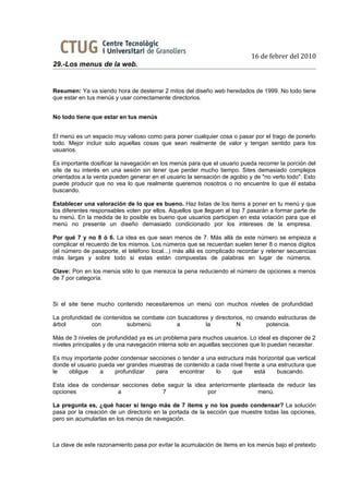 16 de febrer del 2010
29.-Los menus de la web.


Resumen: Ya va siendo hora de desterrar 2 mitos del diseño web heredados de 1999. No todo tiene
que estar en tus menús y usar correctamente directorios.


No todo tiene que estar en tus menús


El menú es un espacio muy valioso como para poner cualquier cosa o pasar por el trago de ponerlo
todo. Mejor incluir solo aquellas cosas que sean realmente de valor y tengan sentido para los
usuarios.

Es importante dosificar la navegación en los menús para que el usuario pueda recorrer la porción del
site de su interés en una sesión sin tener que perder mucho tiempo. Sites demasiado complejos
orientados a la venta pueden generar en el usuario la sensación de agobio y de "no verlo todo". Esto
puede producir que no vea lo que realmente queremos nosotros o no encuentre lo que él estaba
buscando.

Establecer una valoración de lo que es bueno. Haz listas de los items a poner en tu menú y que
los diferentes responsables voten por ellos. Aquellos que lleguen al top 7 pasarán a formar parte de
tu menú. En la medida de lo posible es bueno que usuarios participen en esta votación para que el
menú no presente un diseño demasiado condicionado por los intereses de la empresa.

Por qué 7 y no 8 ó 6. La idea es que sean menos de 7. Más allá de este número se empieza a
complicar el recuerdo de los mismos. Los números que se recuerdan suelen tener 8 o menos dígitos
(el número de pasaporte, el teléfono local...) más allá es complicado recordar y retener secuencias
más largas y sobre todo si estas están compuestas de palabras en lugar de números.

Clave: Pon en los menús sólo lo que merezca la pena reduciendo el número de opciones a menos
de 7 por categoría.



Si el site tiene mucho contenido necesitaremos un menú con muchos niveles de profundidad

La profundidad de contenidos se combate con buscadores y directorios, no creando estructuras de
árbol         con          submenú         a         la           N          potencia.

Más de 3 niveles de profundidad ya es un problema para muchos usuarios. Lo ideal es disponer de 2
niveles principales y de una navegación interna solo en aquellas secciones que lo puedan necesitar.

Es muy importante poder condensar secciones o tender a una estructura más horizontal que vertical
donde el usuario pueda ver grandes muestras de contenido a cada nivel frente a una estructura que
le   obligue     a    profundizar    para    encontrar     lo    que      está    buscando.

Esta idea de condensar secciones debe seguir la idea anteriormente planteada de reducir las
opciones             a              7                por              menú.

La pregunta es, ¿qué hacer si tengo más de 7 items y no los puedo condensar? La solución
pasa por la creación de un directorio en la portada de la sección que muestre todas las opciones,
pero sin acumularlas en los menús de navegación.



La clave de este razonamiento pasa por evitar la acumulación de items en los menús bajo el pretexto
 
