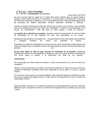 16 de febrer del 2010
de que el usuario debe ser capaz de ir a todos sitios desde cualquier lado. El usuario tiende a
navegar e forma vertical buscando su "necesidad", si no lo encuentra, un "breadcrumb" o el vínculo
de inicio serán realmente su salvación y no un menú lateral de varios niveles de profundidad donde
las secciones por defecto presentarán nombres duplicados, parecidos y confusos.

Cuando se diseñan estructuras de este tipo, donde todo se pone en los menús, es casi inevitable
caer en los problemas de tener una sección de "novedades" o "noticias" en cada apartado o una
sección de "presentación". Todo ello hace el menú espeso y difícil de entender.

La creación de un directorio en portada te ayudará a resolver la presentación de muchos niveles
de profundidad en un solo apartado sin tener que acumularlos en tus menús.

Resolviendo este problema, se resuelve otro... tu layout tendrá muchos más espacio para contenido
si    consigues      minimizar     los     menús         que     presentas    al    usuario.

Presentando 2 niveles de profundidad en una estructura de menús horizontales podrás disponer del
resto de la página para tu contenido sin tener que preocuparte de anchos, de que todo quede muy
estrecho,                                           etc...

El otro gran aliado en sites de gran volumen de contenidos es el buscador. Soluciones
estándar como Atomz son muy asequibles (o Google si tu sitio es sin ánimo de lucro) y resolverán de
una forma eficaz el acceso a la información por parte de tus usuarios.

Conclusiones

No te preocupes por ofrecer todos los accesos a todos los documentos de tu site vía menús de
navegación.

Ofrece un menú que ayude a tus usuarios a encontrar los elementos de valor de tu site y minimiza la
cantidad de elementos mostrados juntos para asegurarte de que la gente ve lo que tu quieres
mostrar.

Si tu site tiene mucho volumen, los usuarios llegarán antes utilizando Google que utilizando tu propio
site ya que seguramente google ofrezca un mejor servicio de búsqueda que el que tu propio site
puede llegar a ofrecer.



Diseña portadas "resumen" con un generoso directorio y con ello garantizarás el acceso a todos los
elementos, pero no engordes tu site con un sistema de navegación denso, complejo y que va ayuda
a nadie.
 