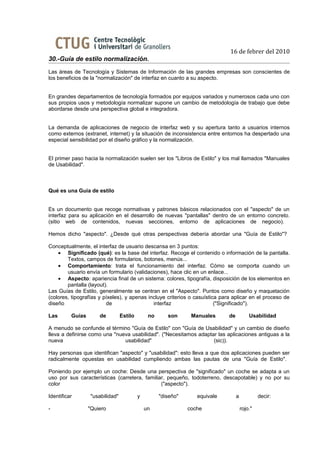 16 de febrer del 2010
30.-Guía de estilo normalización.
Las áreas de Tecnología y Sistemas de Información de las grandes empresas son conscientes de
los beneficios de la "normalización" de interfaz en cuanto a su aspecto.


En grandes departamentos de tecnología formados por equipos variados y numerosos cada uno con
sus propios usos y metodología normalizar supone un cambio de metodología de trabajo que debe
abordarse desde una perspectiva global e integradora.


La demanda de aplicaciones de negocio de interfaz web y su apertura tanto a usuarios internos
como externos (extranet, internet) y la situación de inconsistencia entre entornos ha despertado una
especial sensibilidad por el diseño gráfico y la normalización.


El primer paso hacia la normalización suelen ser los "Libros de Estilo" y los mal llamados "Manuales
de Usabilidad".



Qué es una Guía de estilo


Es un documento que recoge normativas y patrones básicos relacionados con el "aspecto" de un
interfaz para su aplicación en el desarrollo de nuevas "pantallas" dentro de un entorno concreto.
(sitio web de contenidos, nuevas secciones, entorno de aplicaciones de negocio).

Hemos dicho "aspecto". ¿Desde qué otras perspectivas debería abordar una "Guía de Estilo"?

Conceptualmente, el interfaz de usuario descansa en 3 puntos:
    • Significado (qué): es la base del interfaz. Recoge el contenido o información de la pantalla.
        Textos, campos de formularios, botones, menús...
    • Comportamiento: trata el funcionamiento del interfaz. Cómo se comporta cuando un
        usuario envía un formulario (validaciones), hace clic en un enlace...
    • Aspecto: apariencia final de un sistema: colores, tipografía, disposición de los elementos en
        pantalla (layout).
Las Guías de Estilo, generalmente se centran en el "Aspecto". Puntos como diseño y maquetación
(colores, tipografías y píxeles), y apenas incluye criterios o casuística para aplicar en el proceso de
diseño                   de                  interfaz                   ("Significado").

Las       Guías       de         Estilo        no      son      Manuales     de           Usabilidad

A menudo se confunde el término "Guía de Estilo" con "Guía de Usabilidad" y un cambio de diseño
lleva a definirse como una "nueva usabilidad". ("Necesitamos adaptar las aplicaciones antiguas a la
nueva                          usabilidad"                         (sic)).

Hay personas que identifican "aspecto" y "usabilidad": esto lleva a que dos aplicaciones pueden ser
radicalmente opuestas en usabilidad cumpliendo ambas las pautas de una "Guía de Estilo".

Poniendo por ejemplo un coche: Desde una perspectiva de "significado" un coche se adapta a un
uso por sus características (carretera, familiar, pequeño, todoterreno, descapotable) y no por su
color                                          ("aspecto").

Identificar       "usabilidad"            y         "diseño"      equivale        a            decir:

-                 "Quiero                     un               coche                  rojo."
 