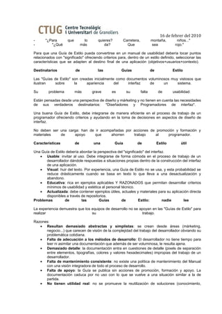 16 de febrer del 2010
-      "¿Para       que          lo      quieres?          Carretera,           montaña,        niños..."
-         "¿Qué                más           da?             Que                sea            rojo."

Para que una Guía de Estilo pueda convertirse en un manual de usabilidad debería tocar puntos
relacionados con "significado" ofreciendo criterios para, dentro de un estilo definido, seleccionar las
características que se adapten al destino final de una aplicación (objetivos+usuarios+contexto).

Destinatarios             de             las           Guías                    de            Estilo

Las "Guías de Estilo" son creadas inicialmente como documentos voluminosos muy vistosos que
ilustran    sobre      la     apariencia      del    interfaz   de     un     sistema.

Su       problema         más         grave     es          su          falta         de      usabilidad:

Están pensadas desde una perspectiva de diseño y márketing y no tienen en cuenta las necesidades
de sus verdaderos destinatarios: *Diseñadores y Programadores de interfaz*.

Una buena Guía de Estilo, debe integrarse de manera eficiente en el proceso de trabajo de un
programador ofreciendo criterios y ayudando en la toma de decisiones en aspectos de diseño de
interfaz.

No deben ser una carga: han de ir acompañadas por acciones de promoción y formación y
materiales   de     apoyo      que     ahorren    trabajo     al    programador.

Características           de          una           Guía           de                Estilo        útil

Una Guía de Estilo debería abordar la perspectiva del "significado" del interfaz.
   • Usable: invitar al uso. Debe integrarse de forma cómoda en el proceso de trabajo de un
       desarrollador dándole respuestas a situaciones propias dentro de la construcción del interfaz
       de una aplicación.
   • Visual: huir del texto. Por experiencia, una Guía de Estilo no se usa, y esta probabilidad se
       reduce drásticamente cuando se basa en texto lo que lleva a una desactualización y
       abandono.
   • Educativa: rica en ejemplos aplicables Y RAZONADOS que permitan desarrollar criterios
       mínimos de usabilidad y estética al personal técnico.
   • Actualizada: debe contener ejemplos útiles, actuales y materiales para su aplicación directa
       disponibles a través de repositorios.
Problemas         de        las        Guías        de          Estilo:        nadie    lee

La experiencia demuestra que los equipos de desarrollo no se apoyan en las "Guías de Estilo" para
realizar                         su                            trabajo.

Razones:
   • Resultan demasiado abstractas y simplistas: se crean desde áreas (márketing,
      negocio...) que carecen de visión de la complejidad del trabajo del desarrollador obviando su
      problemática cotidiana.
   • Falta de adecuación a los métodos de desarrollo: El desarrollador no tiene tiempo para
      leer ni asimilar una documentación que además de ser voluminosa, le resulta ajena.
   • Demasiado detalle: la documentación entra en cuestiones de detalle (pixels de separación
      entre elementos, tipografías, colores y valores hexadecimales) impropias del trabajo de un
      desarrollador.
   • Falta de mantenimiento consistente: no existe una política de mantenimiento del Manual
      con una visión integradora de todo el proceso de desarrollo.
   • Falta de apoyo: la Guía se publica sin acciones de promoción, formación y apoyo. La
      documentación caduca por no uso con lo que se vuelve a una situación similar a la de
      partida.
   • No tienen utilidad real: no se promueve la reutilización de soluciones (conocimiento,
 