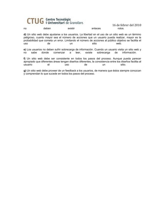 16 de febrer del 2010
no               deben                existir              enlaces                rotos.

d) Un sitio web debe ajustarse a los usuarios. La libertad en el uso de un sitio web es un término
peligroso, cuanto mayor sea el número de acciones que un usuario pueda realizar, mayor es la
probabilidad que cometa un error. Limitando el número de acciones al público objetivo se facilita el
uso                de                 un                  sitio                web.

e) Los usuarios no deben sufrir sobrecarga de información. Cuando un usuario visita un sitio web y
no    sabe     donde    comenzar      a    leer,   existe   sobrecarga    de      información.

f) Un sitio web debe ser consistente en todos los pasos del proceso. Aunque pueda parecer
apropiado que diferentes áreas tengan diseños diferentes, la consistencia entre los diseños facilita al
usuario             el            uso              de              un              sitio.

g) Un sitio web debe proveer de un feedback a los usuarios, de manera que éstos siempre conozcan
y comprendan lo que sucede en todos los pasos del proceso.
 