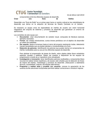 16 de febrer del 2010
      componentes) entre los diferentes equipos de desarrollo.
Crear            una                 Guía                de                  Estilos

Desarrollar una "Guía de Estilo" es un primer paso hacia un cambio cultural en las metodologías de
desarrollo que deriva en la adopción de técnicas de Diseño Centrado en el Usuario.

Es necesario un equipo único de especialistas en interfaz de usuario con visión horizontal
integradora del conjunto de sistemas y procesos de desarrollo que garanticen un entorno de
aplicaciones                                  consistente.

Los cometidos de este equipo son:
    • Documentar: crear documentación de carácter visual, compuesta de literatura esencial,
       ejemplos razonados.
    • Formar: dar charlas introductorias, cursos breves periódicos con el objetivo de desarrollar
       un criterio de usabilidad.
    • Dar soporte: desde el arranque hasta el cierre del proyecto resolviendo dudas, detectando
       nuevas necesidades que se puedan plantear e incorporándolas a la Guía.
    • Detección de patrones: identificación de patrones que puedan derivar en componentes de
       interfaz reutilizables para su uso por los diferentes equipos de desarrollo.

       Para abstraer al programador de tareas de diseño, estos objetos deben llevar embebidos
       aspectos visuales y estéticos. Deben ser puestos a disposición de los equipos de
       programación a través de un repositorio único actualizado.
   •   Investigación e innovación: tener identificados patrones reutilizables y componentes libera
       recursos de realizar tareas repetitivas y de escaso valor añadido para la detección de líneas
       de mejora del interfaz, metodología y procesos de desarrollo. (Adecuación a estándares
       técnicos, accesibilidad, mejoras, tecnologías alternativas).
   •   Programar y realizar tests y pruebas con usuarios: conocer la apreciación de los
       usuarios de las soluciones incorporadas permitirá realizar correcciones e introducir mejoras.
 