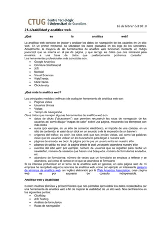 16 de febrer del 2010
31.-Usabilidad y analítica web.
¿Qué                es               la               analítica               web?

La analítica web consiste en grabar y analizar los datos de navegación de los usuarios en un sitio
web. En un primer momento, se utilizaban los datos grabados en los logs de los servidores.
Actualmente, la mayoría de las herramientas de analítica web funcionan mediante un código
javascript que se inserta en el pie de página, y que recoge los datos que nos interesen para
enviarlos    a   una    base    de    datos    que     posteriormente  podremos      consultar.
Las herramientas profesionales más conocidas son:
    • Google Analytics
    • Omniture SiteCatalyst
    • XiTi
    • Nedstat
    • Visual Sciences
    • WebTrends
    • ClickTracks
    • Clickdensity

¿Qué mide la analítica web?

Las principales medidas (métricas) de cualquier herramienta de analítica web son:
    • Páginas vistas
    • Usuarios Únicos
    • Visitas
    • Tiempo de navegación
Otros datos que manejan algunas herramientas de analítica web son:
    • datos de clicks ("clickstream") que permiten reconstruir las rutas de navegación de los
        usuarios así como dibujar "mapas de calor" sobre una página, mostrando los elementos con
        más clicks
    • euros (por ejemplo, en un sitio de comercio electrónico, el importe de una compra; en un
        sitio de contenido, el valor de un click en un anuncio o de la impresión de un banner)
    • orígenes del tráfico: es decir, los sitios web que nos envían visitas, así como las palabras
        clave que los usuarios utilizan en los buscadores para llegar a nuestra web
    • páginas de entrada: es decir, la página por la que un usuario entra en nuestro sitio
    • páginas de salida: es decir, la página desde la cual un usuario abandona nuestro sitio
    • eventos del sitio web: por ejemplo, número de usuarios que se registran para recibir un
        newsletter, número de usuarios que hacen una búsqueda, número de formularios enviados,
        etc.
    • abandono de formularios: número de veces que un formulario se empieza a rellenar y se
        abandona, así como el campo en el que se abandona el formulario
Si os interesa profundizar en el tema de la analítica web en general, en esta página web de mi
empresa he recopilado algunos recursos de analítica web, como por ejemplo un interesante glosario
de términos de analítica web (en inglés) elaborado por la Web Analytics Association, cuya página
web          es        por          supuesto          de        consulta         indispensable.

Analítica web y Usabilidad

Existen muchas técnicas y procedimientos que nos permiten aprovechar los datos recolectados por
una herramienta de analítica web a fin de mejorar la usabilidad de un sitio web. Nos centraremos en
los siguientes puntos:
    • ClickMap
    • A/B Testing
    • Análisis de formularios
    • Rutas de navegación
 