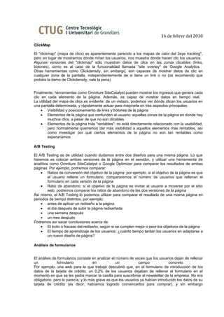 16 de febrer del 2010
ClickMap

El "clickmap" (mapa de clics) es aparentemente parecido a los mapas de calor del 2eye tracking",
pero en lugar de mostrarnos dónde miran los usuarios, nos muestra dónde hacen clic los usuarios.
Algunas versiones del "clickmap" sólo muestran datos de clics en las zonas clicables (links,
botones), como es al caso de la funcionalidad llamada "site overlay" de Google Analytics.
Otras herramientas como Clickdensity, sin embargo, son capaces de mostrar datos de clic en
cualquier zona de la pantalla, independientemente de si tiene un link o no (os recomiendo que
probéis la demo de Clickdensity, vale la pena)


Finalmente, herramientas como Omniture SiteCatalyst pueden mostrar los ingresos que genera cada
clic en cada elemento de la página. Además, es capaz de mostrar datos en tiempo real.
La utilidad del mapa de clics es evidente: de un vistazo, podemos ver dónde clican los usuarios en
una pantalla determinada, y rápidamente actuar para mejorarla en tres aspectos principales:
     • Visibilidad y posicionamiento de links y botones de la página
     • Elementos de la página que confunden al usuario: aquellas zonas de la página en donde hay
         muchos clics, a pesar de que no son clicables
     • Elementos de la página más "rentables": no está directamente relacionado con la usabilidad,
         pero normalmente querremos dar más visibilidad a aquellos elementos más rentables, así
         como investigar por qué ciertos elementos de la página no son tan rentables como
         esperaríamos

A/B Testing

El A/B Testing es de utilidad cuando dudamos entre dos diseños para una misma página. Lo que
haremos es colocar ambas versiones de la página en el servidor, y utilizar una herramienta de
analítica como Omniture SiteCatalyst o Google Optimizer para comparar los resultados de ambas
páginas. Por ejemplo, podremos comparar:
    • Ratios de conversión del objetivo de la página: por ejemplo, si el objetivo de la página es que
         el usuario rellene un formulario, compararemos el número de usuarios que rellenan el
         formulario en cada versión de la página
    • Ratio de abandono: si el objetivo de la página es invitar al usuario a moverse por el sitio
         web, podremos comparar los ratios de abandono de las dos versiones de la página
Así mismo, el A/B Testing lo podemos utilizar para comparar el resultado de una misma página en
periodos de tiempo distintos, por ejemplo:
    • antes de aplicar un rediseño a la página
    • el día después de subir la página rediseñada
    • una semana después
    • un mes después
Podremos así sacar conclusiones acerca de:
    • El éxito o fracaso del rediseño, según si se cumplen mejor o peor los objetivos de la página
    • El tiempo de aprendizaje de los usuarios: ¿cuánto tiempo tardan los usuarios en adaptarse a
         un nuevo diseño de página?

Análisis de formularios


El análisis de formularios consiste en analizar el número de veces que los usuarios dejan de rellenar
un             formulario            en            un           campo             concreto.
Por ejemplo, una web para la que trabajé descubrió que, en el formulario de introducción de los
datos de la tarjeta de crédito, un 0,2% de los usuarios dejaban de rellenar el formulario en el
momento en que se les pedía marcar la casilla para suscribirse al newsletter de la empresa. No era
obligatorio, pero lo parecía, y lo más grave es que los usuarios ya habían introducido los datos de su
tarjeta de crédito (es decir, habíamos logrado convencerlos para comprar), y sin embargo
 