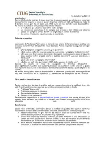 16 de febrer del 2010
abandonaban.
Es muy difícil detectar este tipo de cosas en un test de usuarios, puesto que afectan a un porcentaje
de usuarios muy pequeño (a pesar de que en el ejemplo anterior, un 0.2% significaba una media de
3 compras menos por día, es decir unos 6000 euros al mes, cantidad nada despreciable!)
Así mismo, el análisis de formularios permite detectar fallos en:
    • el vocabulario que utilizamos para definir ciertos campos
    • las validaciones automáticas de los campos (que a veces no son válidas para todos los
       países, por ejemplo el formato del NIF o la longitud de un número de teléfono)
    • los campos innecesarios o que incomodan al usuario, etc.

Rutas de navegación


Los reportes de "clickstream" son quizás el elemento más potente de herramientas de analítica web
avanzada como Omniture SiteCatalyst o Visual Sciences. Permite responder a preguntas como por
ejemplo:
     • ¿Por qué páginas navegan los usuarios, y en qué orden?
     • ¿Qué páginas visitan los usuarios dadas una página inicial y una página final determinadas?
     • ¿En cada paso de un proceso de compra o de registro, cuántos usuarios pasan al siguiente
         paso, cuántos vuelven al paso anterior o cuántos abandonan? ¿Los que abandonan, a
         dónde van?
     • ¿Qué rutas llevan a una página determinada?
     • ¿Cuáles son las 5 rutas que realizan el 90% de los usuarios de mi sitio web?
Ejemplo     de    reporte    de    rutas    de   navegación      de    Omniture      SiteCatalyst
Estos reportes son muy útiles para analizar qué realizan los usuarios en nuestro sitio web y, quizás
más importante todavía, qué no son capaces de realizar (seguramente debido a que la página no es
usable).
Así mismo, nos ayudan a definir la arquitectura de la información y el esquema de navegación del
sitio web basándonos en la experiencia y preferencias de navegación de los usuarios.


Otras técnicas de analítica web


Existen muchas otras técnicas de analítica web que nos permiten mejorar la usabilidad de un sitio
web. A continuación menciono algunas, que en otros artículos comentaré en detalle:
    • Análisis de "bounce rate"
    • Análisis de resultados de búsqueda
    • Segmentación de tascas y usuarios
    • Satisfacción de los usuarios
Especialmente importante es la segmentación de tascas y usuarios, que permite agrupar a los
usuarios según las tascas que realizan en el sitio web, para después ofrecer contenidos e interfaces
adaptados                    a                      cada                   perfil.

Conclusiones

Espero haber contribuido a convenceros de que la analítica web puede y debe jugar un papel muy
importante en la mejora de la usabilidad de los sitios web. Destacaría tres ventajas principales:
   • trabajar directamente con gran cantidad de datos de todos los usuarios del sitio web nos
       permite detectar problemas de usabilidad muy específicos
   • es muy fácil testear una mejora de usabilidad, así como demostrar el éxito o fracaso de un
       cambio de diseño (factor muy a tener en cuenta a la hora de convencer a quien toma las
       decisiones de que es necesario invertir en diseño o estudios de usabilidad)
   • en un mercado en donde las aplicaciones web cada vez disponen de menos tiempo en pre-
       producción, la analítica web es indispensable para optimizar y mejorar todo sitio web
 