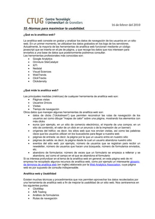 16 de febrer del 2010
32.-Normas para maximizar la usabilidad.
¿Qué es la analítica web?

La analítica web consiste en grabar y analizar los datos de navegación de los usuarios en un sitio
web. En un primer momento, se utilizaban los datos grabados en los logs de los servidores.
Actualmente, la mayoría de las herramientas de analítica web funcionan mediante un código
javascript que se inserta en el pie de página, y que recoge los datos que nos interesen para
enviarlos a una base de datos que posteriormente podremos consultar.
Las herramientas profesionales más conocidas son:
    • Google Analytics
    • Omniture SiteCatalyst
    • XiTi
    • Nedstat
    • Visual Sciences
    • WebTrends
    • ClickTracks
    • Clickdensity


¿Qué mide la analítica web?

Las principales medidas (métricas) de cualquier herramienta de analítica web son:
    • Páginas vistas
    • Usuarios Únicos
    • Visitas
    • Tiempo de navegación
Otros datos que manejan algunas herramientas de analítica web son:
    • datos de clicks ("clickstream") que permiten reconstruir las rutas de navegación de los
         usuarios así como dibujar "mapas de calor" sobre una página, mostrando los elementos con
         más clicks
    • euros (por ejemplo, en un sitio de comercio electrónico, el importe de una compra; en un
         sitio de contenido, el valor de un click en un anuncio o de la impresión de un banner)
    • orígenes del tráfico: es decir, los sitios web que nos envían visitas, así como las palabras
         clave que los usuarios utilizan en los buscadores para llegar a nuestra web
    • páginas de entrada: es decir, la página por la que un usuario entra en nuestro sitio
    • páginas de salida: es decir, la página desde la cual un usuario abandona nuestro sitio
    • eventos del sitio web: por ejemplo, número de usuarios que se registran para recibir un
         newsletter, número de usuarios que hacen una búsqueda, número de formularios enviados,
         etc.
    • abandono de formularios: número de veces que un formulario se empieza a rellenar y se
         abandona, así como el campo en el que se abandona el formulario
Si os interesa profundizar en el tema de la analítica web en general, en esta página web de mi
empresa he recopilado algunos recursos de analítica web, como por ejemplo un interesante glosario
de términos de analítica web (en inglés) elaborado por la Web Analytics Association, cuya página
web es por supuesto de consulta indispensable.

Analítica web y Usabilidad

Existen muchas técnicas y procedimientos que nos permiten aprovechar los datos recolectados por
una herramienta de analítica web a fin de mejorar la usabilidad de un sitio web. Nos centraremos en
los siguientes puntos:
    • ClickMap
    • A/B Testing
    • Análisis de formularios
    • Rutas de navegación
 