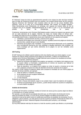 16 de febrer del 2010

ClickMap

El "clickmap" (mapa de clics) es aparentemente parecido a los mapas de calor del 2eye tracking",
pero en lugar de mostrarnos dónde miran los usuarios, nos muestra dónde hacen clic los usuarios.
Algunas versiones del "clickmap" sólo muestran datos de clics en las zonas clicables (links,
botones), como es al caso de la funcionalidad llamada "site overlay" de Google Analytics.
Otras herramientas como Clickdensity, sin embargo, son capaces de mostrar datos de clic en
cualquier zona de la pantalla, independientemente de si tiene un link o no (os recomiendo que
probéis        la      demo         de      Clickdensity,      vale       la        pena)

Finalmente, herramientas como Omniture SiteCatalyst pueden mostrar los ingresos que genera cada
clic en cada elemento de la página. Además, es capaz de mostrar datos en tiempo real.
La utilidad del mapa de clics es evidente: de un vistazo, podemos ver dónde clican los usuarios en
una pantalla determinada, y rápidamente actuar para mejorarla en tres aspectos principales:
     • Visibilidad y posicionamiento de links y botones de la página
     • Elementos de la página que confunden al usuario: aquellas zonas de la página en donde hay
         muchos clics, a pesar de que no son clicables
     • Elementos de la página más "rentables": no está directamente relacionado con la usabilidad,
         pero normalmente querremos dar más visibilidad a aquellos elementos más rentables, así
         como investigar por qué ciertos elementos de la página no son tan rentables como
         esperaríamos

A/B Testing

El A/B Testing es de utilidad cuando dudamos entre dos diseños para una misma página. Lo que
haremos es colocar ambas versiones de la página en el servidor, y utilizar una herramienta de
analítica como Omniture SiteCatalyst o Google Optimizer para comparar los resultados de ambas
páginas. Por ejemplo, podremos comparar:
    • Ratios de conversión del objetivo de la página: por ejemplo, si el objetivo de la página es que
         el usuario rellene un formulario, compararemos el número de usuarios que rellenan el
         formulario en cada versión de la página
    • Ratio de abandono: si el objetivo de la página es invitar al usuario a moverse por el sitio
         web, podremos comparar los ratios de abandono de las dos versiones de la página
Así mismo, el A/B Testing lo podemos utilizar para comparar el resultado de una misma página en
periodos de tiempo distintos, por ejemplo:
    • antes de aplicar un rediseño a la página
    • el día después de subir la página rediseñada
    • una semana después
    • un mes después
Podremos así sacar conclusiones acerca de:
    • El éxito o fracaso del rediseño, según si se cumplen mejor o peor los objetivos de la página
    • El tiempo de aprendizaje de los usuarios: ¿cuánto tiempo tardan los usuarios en adaptarse a
         un nuevo diseño de página?

Análisis de formularios

El análisis de formularios consiste en analizar el número de veces que los usuarios dejan de rellenar
un formulario en un campo concreto.
Por ejemplo, una web para la que trabajé descubrió que, en el formulario de introducción de los
datos de la tarjeta de crédito, un 0,2% de los usuarios dejaban de rellenar el formulario en el
momento en que se les pedía marcar la casilla para suscribirse al newsletter de la empresa. No era
obligatorio, pero lo parecía, y lo más grave es que los usuarios ya habían introducido los datos de su
tarjeta de crédito (es decir, habíamos logrado convencerlos para comprar), y sin embargo
abandonaban.
Es muy difícil detectar este tipo de cosas en un test de usuarios, puesto que afectan a un porcentaje
 