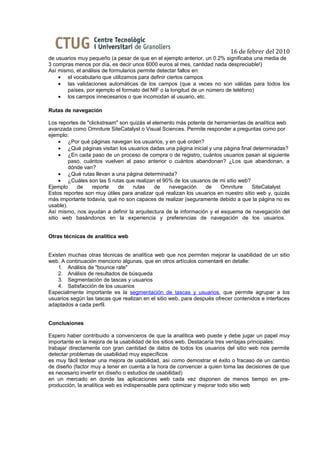 16 de febrer del 2010
de usuarios muy pequeño (a pesar de que en el ejemplo anterior, un 0.2% significaba una media de
3 compras menos por día, es decir unos 6000 euros al mes, cantidad nada despreciable!)
Así mismo, el análisis de formularios permite detectar fallos en:
    • el vocabulario que utilizamos para definir ciertos campos
    • las validaciones automáticas de los campos (que a veces no son válidas para todos los
       países, por ejemplo el formato del NIF o la longitud de un número de teléfono)
    • los campos innecesarios o que incomodan al usuario, etc.

Rutas de navegación

Los reportes de "clickstream" son quizás el elemento más potente de herramientas de analítica web
avanzada como Omniture SiteCatalyst o Visual Sciences. Permite responder a preguntas como por
ejemplo:
     • ¿Por qué páginas navegan los usuarios, y en qué orden?
     • ¿Qué páginas visitan los usuarios dadas una página inicial y una página final determinadas?
     • ¿En cada paso de un proceso de compra o de registro, cuántos usuarios pasan al siguiente
         paso, cuántos vuelven al paso anterior o cuántos abandonan? ¿Los que abandonan, a
         dónde van?
     • ¿Qué rutas llevan a una página determinada?
     • ¿Cuáles son las 5 rutas que realizan el 90% de los usuarios de mi sitio web?
Ejemplo     de    reporte    de    rutas     de   navegación     de    Omniture      SiteCatalyst
Estos reportes son muy útiles para analizar qué realizan los usuarios en nuestro sitio web y, quizás
más importante todavía, qué no son capaces de realizar (seguramente debido a que la página no es
usable).
Así mismo, nos ayudan a definir la arquitectura de la información y el esquema de navegación del
sitio web basándonos en la experiencia y preferencias de navegación de los usuarios.


Otras técnicas de analítica web


Existen muchas otras técnicas de analítica web que nos permiten mejorar la usabilidad de un sitio
web. A continuación menciono algunas, que en otros artículos comentaré en detalle:
    1. Análisis de "bounce rate"
    2. Análisis de resultados de búsqueda
    3. Segmentación de tascas y usuarios
    4. Satisfacción de los usuarios
Especialmente importante es la segmentación de tascas y usuarios, que permite agrupar a los
usuarios según las tascas que realizan en el sitio web, para después ofrecer contenidos e interfaces
adaptados a cada perfil.


Conclusiones

Espero haber contribuido a convenceros de que la analítica web puede y debe jugar un papel muy
importante en la mejora de la usabilidad de los sitios web. Destacaría tres ventajas principales:
trabajar directamente con gran cantidad de datos de todos los usuarios del sitio web nos permite
detectar problemas de usabilidad muy específicos
es muy fácil testear una mejora de usabilidad, así como demostrar el éxito o fracaso de un cambio
de diseño (factor muy a tener en cuenta a la hora de convencer a quien toma las decisiones de que
es necesario invertir en diseño o estudios de usabilidad)
en un mercado en donde las aplicaciones web cada vez disponen de menos tiempo en pre-
producción, la analítica web es indispensable para optimizar y mejorar todo sitio web
 