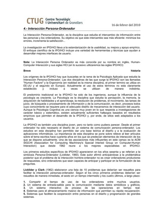 16 de febrer del 2010
4.- Interacción Persona-Ordenador
La Interacción Persona-Ordenador, es la disciplina que estudia el intercambio de información entre
las personas y los ordenadores. Su objetivo es que este intercambio sea más eficiente: minimiza los
errores, incrementa la satisfacción...

La investigación en IPO/HCI lleva a la estandarización de la usabilidad, su mejora y apoyo empírico.
El enfoque científico de la IPO/HCI incluye una variedad de herramientas y técnicas que ayudan a
desarrollar mejores interfaces de usuario.


Nota: La Interacción Persona Ordenador es más conocida por su nombre en inglés, Human-
Computer Interacción y sus siglas HCI (en lo sucesivo utilizaremos las siglas IPO/HCI)

Breve                                                                                       historia

Los orígenes de la IPO/HCI hay que buscarlas en la rama de la Psicología Aplicada que estudia la
Interacción Persona-Ordenador. Las dos disciplinas de las que surge la IPO/HCI son las llamadas
"Human Factors" y la Ergonomía (en realidad es la misma disciplina, el primer termino se utiliza en
EE.UU y el segundo en Europa). Actualmente el uso de estos términos no esta claramente
establecido     y    incluso    a     veces      se      utilizan   de      manera      indistinta.

El predominio tradicional en la IPO/HCI ha sido de los ingenieros, aunque la influencia de la
psicología es creciente. La Psicología es la disciplina que estudia la percepción, la memoria, la
adquisición de habilidades y el aprendizaje, la resolución de problemas, el movimiento, las tareas de
juicio, de búsqueda o procesamiento de información y de la comunicación, es decir, procesos todos
cuyo conocimiento se requiere para el adecuado diseño de mecanismos de interacción del usuario.
Aunque la Psicología Cognitiva es una ciencia muy joven en lo que respecta a investigaciones de
carácter básico y sistemático, existen actualmente suficientes hallazgos basados en resultados
empíricos que permiten el desarrollo de la IPO/HCI y, por ende, de sitios web adaptados a los
usuarios.

La IPO/HCI es también una disciplina joven, pero no tanto como pudiera parecer. Desde el primer
ordenador ha sido necesario el diseño de un sistema de comunicación persona-ordenador. Los
estudios en esta disciplina han permitido dar una base teórica al diseño y a la evaluación de
aplicaciones informáticas. La importancia de esta disciplina se pone sobre relieve al leer artículos
sobre el tema escritos hace cuarenta años en los que se predecían elementos de interacción de los
que se dispone actualmente. Una de las asociaciones más influyentes en este campo es la ACM
SIGCHI (Association for Computing Machinery's Special Interest Group on Computer-Human
Interaction) que desde 1982 reune a los mejores especialistas en IPO/HCI.

Los primeros estudios específicos de IPO/HCI aparecieron en los años sesenta y se referían a la
simbiosis Persona-Ordenador (Licklider, 1960). Este autor afirmó anticipándose a la problemática
posterior que el problema de la interacción hombre-ordenador no es crear ordenadores productores
de respuestas, sino ordenadores que sean capaces de anticipar y participar en la formulación de las
preguntas.

Licklider y Clark (1962) elaboraron una lista de 10 problemas que deberían ser resueltos para
facilitar la interacción personas-ordenador. Según el los cinco primeros problemas deberían ser
resueltos de manera inmediata, el sexto en un tiempo intermedio y los cuatro últimos, a largo plazo:

1. Compartir el tiempo de uso de los ordenadores entre muchos usuarios.
2. Un sistema de entrada-salida para la comunicación mediante datos simbólicos y gráficos.
3. Un sistema interactivo de proceso de las operaciones en tiempo real.
4. Sistemas para el almacenamiento masivo de información que permitan su rápida recuperación.
5. Sistemas que faciliten la cooperación entre personas en el diseño y programación de grandes
sistemas.
 