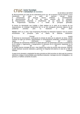 16 de febrer del 2010
6. Reconocimiento por parte de los ordenadores de la voz, de la escritura manual impresa y de la
introducción     de      datos       a       partir      de       escritura        manual      directa.
7.      Comprensión     del       lenguaje      natural,      sintáctica       y      semánticamente.
8.    Reconocimiento    de     la     voz     de      varios    usuarios      por     el   ordenador.
9.    Descubrimiento,  desarrollo     y    simplificación    de    una      teoría    de  algoritmos.
10.      Programación     heurística      o      a      través      de       principios    generales.

El tiempo ha demostrado que Licklider y Clark estaban en lo cierto en la mayoría de sus
observaciones, sin embargo, actualmente aún no se han conseguido solucionar algunos de los
problemas        previstos     para       su      resolución     a       largo      plazo.

Hansen (1971) en su libro "User Engineering Principles for Interactive Systems" hace la primera
enumeración    de      principios   para     el     diseño      de      sistemas    interactivos:

1.                          Conocer                              al                        usuario
2. Minimizar la memorización, sustituyendo la entrada de datos por la selección de ítems, usando
nombres en lugar de números, asegurándose un comportamiento predecible y proveyendo acceso
rápido             a           información              práctica            del           sistema.
3. Optimizar las operaciones mediante la rápida ejecución de operaciones comunes, la consistencia
de la interfaz y organizando y reorganizando la estructura de la información basándose en la
observación                  del                   uso                  del               sistema.
4. Facilitar buenos mensajes de error, crear diseños que eviten los errores más comunes, haciendo
posible deshacer acciones realizadas y garantizar la integridad del sistema en caso de un fallo de
software                                         o                                      hardware.

A pesar de la obviedad y antigüedad de estos principios es fácil encontrar en sitios web de comercio
electrónico códigos inmemorizables para identificar productos, mensajes de error ininteligibles y, en
general, un maltrato constante al usuario.
 