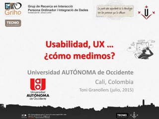 Usabilidad, UX …
¿cómo medimos?
Universidad AUTÓNOMA de Occidente
Cali, Colombia
Toni Granollers (julio, 2015)
 