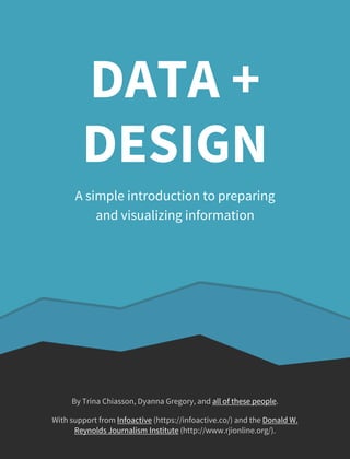 DATA + 
DESIGN 
A simple introduction to preparing 
and visualizing information 
By Trina Chiasson, Dyanna Gregory, and all of these people. 
With support from Infoactive (https://infoactive.co/) and the Donald W. 
Reynolds Journalism Institute (http://www.rjionline.org/). 
 