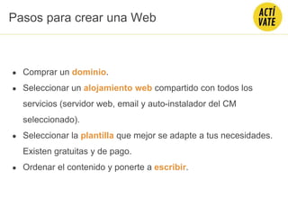 ● Comprar un dominio.
● Seleccionar un alojamiento web compartido con todos los
servicios (servidor web, email y auto-instalador del CM
seleccionado).
● Seleccionar la plantilla que mejor se adapte a tus necesidades.
Existen gratuitas y de pago.
● Ordenar el contenido y ponerte a escribir.
Pasos para crear una Web
 