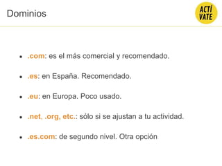 ● .com: es el más comercial y recomendado.
● .es: en España. Recomendado.
● .eu: en Europa. Poco usado.
● .net, .org, etc.: sólo si se ajustan a tu actividad.
● .es.com: de segundo nivel. Otra opción
Dominios
 