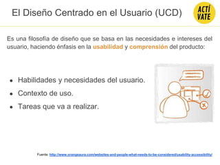 Es una filosofía de diseño que se basa en las necesidades e intereses del
usuario, haciendo énfasis en la usabilidad y comprensión del producto:
Fuente: http://www.orangeaura.com/websites-and-people-what-needs-to-be-considered/usability-accessibility/
● Habilidades y necesidades del usuario.
● Contexto de uso.
● Tareas que va a realizar.
El Diseño Centrado en el Usuario (UCD)
 
