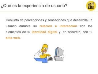 Conjunto de percepciones y sensaciones que desarrolla un
usuario durante su relación e interacción con los
elementos de tu identidad digital y, en concreto, con tu
sitio web.
¿Qué es la experiencia de usuario?
 