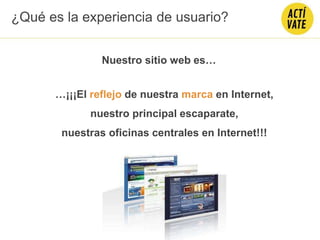 …¡¡¡El reflejo de nuestra marca en Internet,
nuestro principal escaparate,
nuestras oficinas centrales en Internet!!!
Nuestro sitio web es…
¿Qué es la experiencia de usuario?
 
