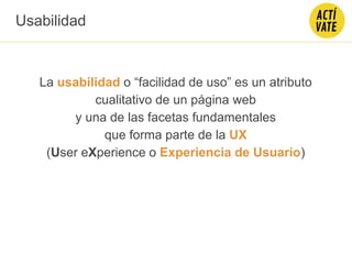 La usabilidad o “facilidad de uso” es un atributo
cualitativo de un página web
y una de las facetas fundamentales
que forma parte de la UX
(User eXperience o Experiencia de Usuario)
Usabilidad
 